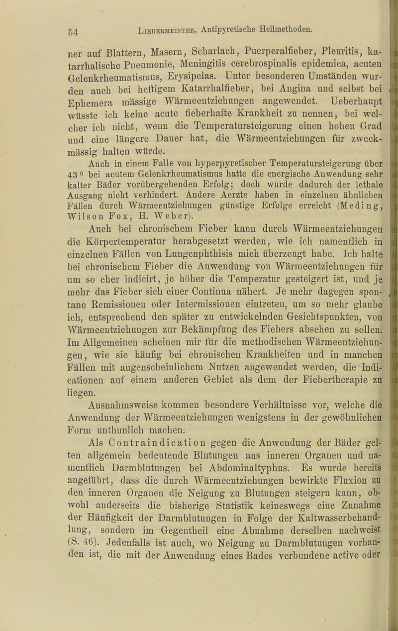 ner auf Blattern, Masern, Scharlach, Puerperalfieber, Pleuritis, ka- tarrhalische Pneumonie, Meningitis cerebrospinalis epidemica, acuten Gelenkrheumatismus, Erysipelas. Unter besonderen Umständen wur- den auch bei heftigem Katarrhalfieber, bei Angina und selbst bei Ephemera massige Wärmeentziehungen angewendet. Ueberhaupt wüsste ich keine acute fieberhafte Krankheit zu nennen, bei wel- cher ich nicht, wenn die Temperatursteigerung einen hohen Grad und eine längere Dauer hat, die Wärmeentziehungen für zweck- mässig halten würde. Auch in einem Falle von hyperpyretischer Temperatursteigerung über 43 0 bei acutem Gelenkrheumatismus hatte die energische Anwendung sehr kalter Bäder vorübergehenden Erfolg; doch wurde dadurch der lethale Ausgang nicht verhindert. Andere Aerzte haben in einzelnen ähnlichen Fällen durch Wärmeentziehungen günstige Erfolge erreicht (Meding, Wilson Fox, H. Weber). Auch bei chronischem Fieber kann durch Wärmeentziehungen die Körpertemperatur herabgesetzt werden, wie ich namentlich in einzelnen Fällen von Lungenphthisis mich überzeugt habe. Ich halte bei chronischem Fieber die Anwendung von Wärmeentziehungen für um so eher indicirt, je höher die Temperatur gesteigert ist, und je mehr das Fieber sich einer Continua nähert. Je mehr dagegen spon- tane Remissionen oder Intermissionen eintreten, um so mehr glaube ich, entsprechend den später zu entwickelnden Gesichtspunkten, von Wärmeentziehungen zur Bekämpfung des Fiebers absehen zu sollen. Im Allgemeinen scheinen mir für die methodischen Wärmeentziehun- gen, wie sie häufig bei chronischen Krankheiten und in manchen Fällen mit augenscheinlichem Nutzen angewendet werden, die lndi- cationen auf einem anderen Gebiet als dem der Fiebertherapie zu liegen. Ausnahmsweise kommen besondere Verhältnisse vor, welche die Anwendung der Wärmeentziehungen wenigstens in der gewöhnlichen Form unthunlich machen. Als Contraindication gegen die Anwendung der Bäder gel- ten allgemein bedeutende Blutungen aus inneren Organen und na- mentlich Darmblutungen bei Abdominaltyphus. Es wurde bereits angeführt, dass die durch Wärmeentziehungen bewirkte Fluxion zu den inneren Organen die Neigung zu Blutungen steigern kann, ob- wohl anderseits die bisherige Statistik keineswegs eine Zunahme der Häufigkeit der Darmblutungen in Folge der Kaltwasserbehand- lung, sondern im Gegeutheil eine Abnahme derselben nachweist (S. 46). Jedenfalls ist auch, wo Neigung zu Darmblutungen vorhan- den ist, die mit der Anwendung eines Bades verbundene active oder