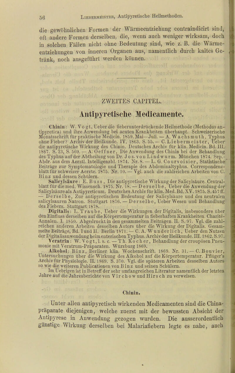 die gewöhnliclien Formen der Wärmeentziehung contraindicirt sind, oft andere Formen derselben, die, wenn auch weniger wirksam, doch in solchen Fällen nicht ohne Bedeutung sind, wie z. B. die Wärme- entziehungen von inneren Organen aus, namentlich durch kaltes Ge- tränk, noch ausgeführt werden können. ZWEITES CAPITEL. Antipyretische Medicamente. Chinin : W. Vo gt, Ueber die fieberunterdrückende Heilmethode (Methodus an- tipyretica) und ihre Anwendung bei acuten Krankheiten überhaupt. Schweizerische Monatsschrift für praktische Medicin. 1859. Mai—Juli. — A. W a chs muth, Typhus ohneFieber? Archiv der Heilkunde. IV, 1863. S. 55,—C.Liebermeister, Ueber die antipyretische Wirkung des Chinin. Deutsches Archiv für klin. Medicin. Bd. HI. 1867. S. '23, S. 569. — A. Oeffner, Die Anwendung des Chinin bei der Behandlung des Typhus auf der Abtheilung von Dr. Jos. vonLindwurm. München 1874. Sep.- Abdr. aus dem Aerztl. Intelligenzbl. 1874. Nr. 8. — L. G. Courvoisier, Statistische Beiträge zur Symptomatologie und Therapie des Abdominaltyphus. Correspondenz- blatt für schweizer Aerzte. 1875. Nr. 10. — Vgl. auch die zahlreichen Arbeiten von C. Binz und dessen Schülern. Salicylsäure: E. ß u s s , Die antipyretische Wirkung der Salicylsäure. Gentrai- blatt für die med. Wissensch. 1875. Nr. 18. — Derselbe, üeber die Anwendung der Salicylsäure als Antipyreticum. Deutsches Archiv für klin. Med. Bd. XV. 1875. S. 457 ff. — Derselbe, Zur antipyretischen Bedeutung der Salicylsäure und des neutralen salicylsauren Natron. Stuttgart 1876. — Derselbe, Ueber Wesen und Behandlung^ des Fiebers. Stuttgart 1878. Digitalis: L.Traube, Ueber die Wirkungen der Digitalis, insbesondere über denEinlluss derselben auf die Körpertemperatur in fieberhaften Krankheiten. Gharite- Aunalen. I. 1850. Abgedruckt in den gesammelten Beiträgen. H. S.97. Vgl. die zahl- reichen anderen Arbeiten desselben Autors über die Wirkung der Digitalis. Gesam- melte Beiträge, Bd. I und H. Berlin 1871. — CA. Wunderlich, Ueber den Nutzen der Digitalisanwendung beim euterischen Typhus. Archiv der Heilkunde. HI. 1862. S.97. Verati'in: W. Vogt,l. s. c. — Th.Kocher, Behandlung der croupösen Pneu- monie mit Veratrum-Präparaten. Würzburg 1869. Alkohol: Binz, Berliner klin. Wochenschrift. 1869. Nr. 31. — G.Bouvier, Untersuchungen über die Wirkung des Alkohol auf die Körpertemperatur. Pflüger's Archiv für Physiologie. 11. 1869. S. 370. Vgl. die späteren Arbeiten desselben Autora so wie die weiteren Puhlicationen von Binz und seinen Schülern. Im Uebrigen ist in Betreff der sehr umfangreichen Literatur namentlich der letzten Jahre auf die Jahresberichte von Vir cho w und Hirs ch zu verweisen. Chinin. Unter allen antipyretisch wirkenden Medicamenten sind die China- präparate diejenigen, welche zuerst mit der bewussten Absicht der Antipyrese in Anwendung gezogen wurden. Die ausserordentlich günstige Wirkung derselben bei Malariafiebern legte es nahe, auch