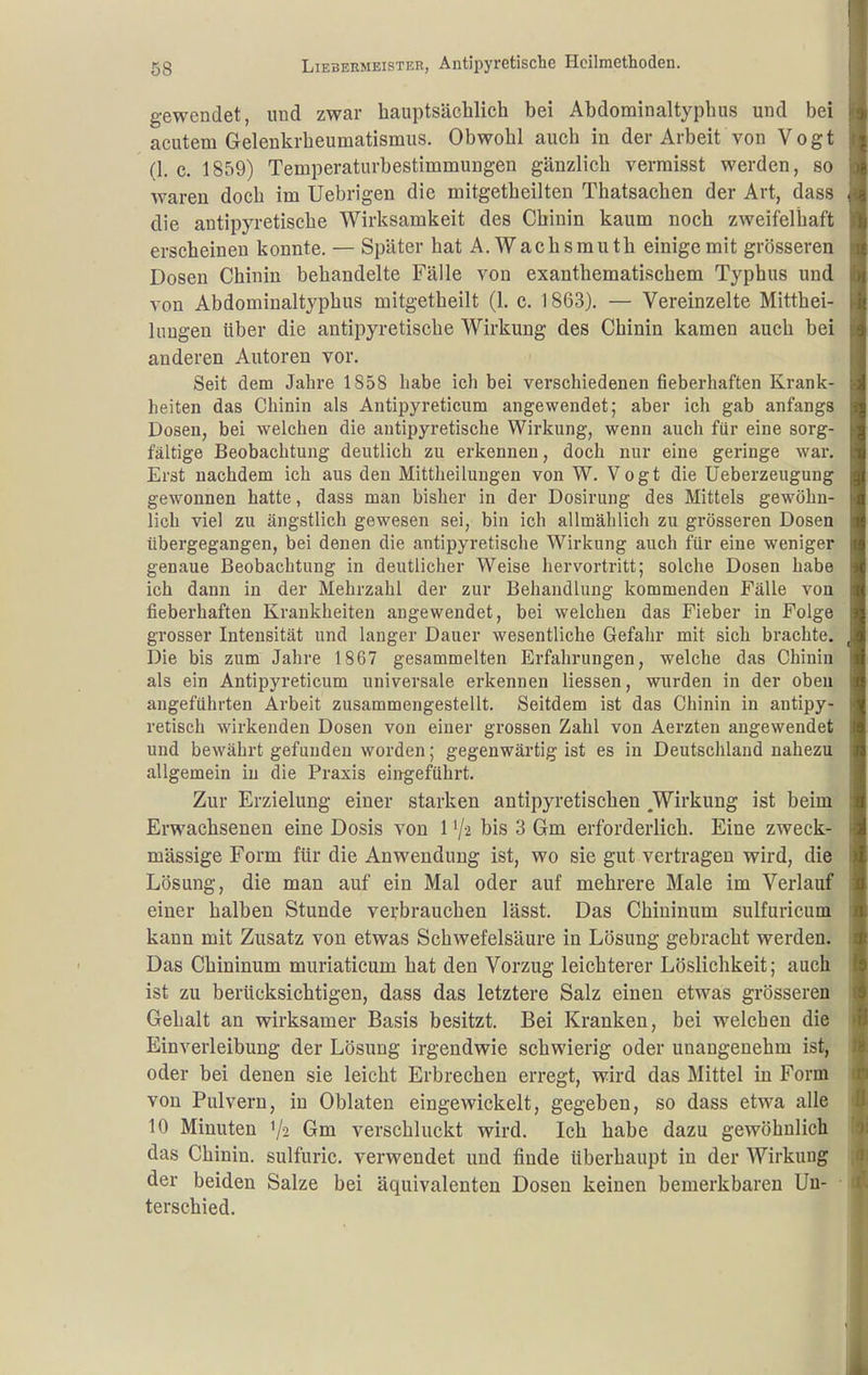 gewendet, und zwar hauptsächlich bei Abdominaltyphus und bei acutem Gelenkrheumatismus. Obwohl auch in der Arbeit von Vogt (1. c. 1859) Temperaturbestimmungen gänzlich vermisst werden, so waren doch im Uebrigen die mitgetheilten Thatsachen der Art, dass die antipyretische Wirksamkeit des Chinin kaum noch zweifelhaft erscheinen konnte. — Später hat A.Wachsmuth einige mit grösseren Dosen Chinin behandelte Fälle von exanthematischem Typhus und von Abdominaltyphus mitgetheilt (1. c. 1863). — Vereinzelte Mitthei- luugen über die antipyretische Wirkung des Chinin kamen auch bei anderen Autoren vor. Seit dem Jahre 1858 habe ich bei verschiedenen fieberhaften Krank- heiten das Chinin als Antipyreticum angewendet; aber ich gab anfangs Dosen, bei welchen die antipyretische Wirkung, wenn auch für eine sorg- fältige Beobachtung deutlich zu erkennen, doch nur eine geringe war. Erst nachdem ich aus den Mittheilungen von W. Vogt die Ueberzeugung gewonnen hatte, dass man bisher in der Dosirung des Mittels gewöhn- lich viel zu ängstlich gewesen sei, bin ich allmählich zu grösseren Dosen übergegangen, bei denen die antipyretische Wirkung auch für eine weniger genaue Beobachtung in deutlicher Weise hervortritt; solche Dosen habe ich dann in der Mehrzahl der zur Behandlung kommenden Fälle von fieberhaften Krankheiten angewendet, bei welchen das Fieber in Folge grosser Intensität und langer Dauer wesentliche Gefahr mit sich brachte. Die bis zum Jahre 1867 gesammelten Erfahrungen, welche das Chinin als ein Antipyreticum universale erkennen Hessen, wurden in der oben augeführten Arbeit zusammengestellt. Seitdem ist das Chinin in antipy- retisch wirkenden Dosen von einer grossen Zahl von Aerzten angewendet und bewährt gefunden worden; gegenwärtig ist es in Deutschland nahezu allgemein in die Praxis eingeführt. Zur Erzielung einer starken antipyretischen Wirkung ist beim Erwachsenen eine Dosis von 1V2 bis 3 Gm erforderlich. Eine zweck- mässige Form für die Anwendung ist, wo sie gut vertragen wird, die Lösung, die man auf ein Mal oder auf mehrere Male im Verlauf einer halben Stunde verbrauchen lässt. Das Chiuinum sulfuricum kann mit Zusatz von etwas Schwefelsäure in Lösung gebracht werden. Das Chininum muriaticum hat den Vorzug leichterer Löslichkeit; auch ist zu berücksichtigen, dass das letztere Salz einen etwas grösseren Gehalt an wirksamer Basis besitzt. Bei Kranken, bei welchen die Einverleibung der Lösung irgendwie schwierig oder unangenehm ist, oder bei denen sie leicht Erbrechen erregt, wird das Mittel in Form von Pulvern, in Oblaten eingewickelt, gegeben, so dass etwa alle 10 Minuten 1/2 Gm verschluckt wird. Ich habe dazu gewöhnlich das Chinin, sulfuric. verwendet und finde überhaupt in der Wirkung der beiden Salze bei äquivalenten Dosen keinen bemerkbaren Un- ■ terschied.