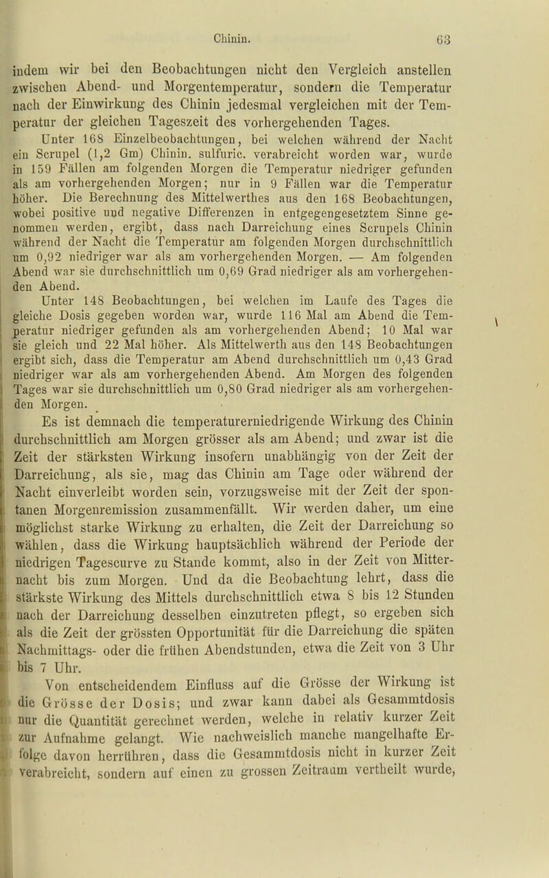 indem wir bei den Beobachtungen nicht den Vergleich anstellen zwischen Abend- und Morgentemperatur, sondern die Temperatur nach der Einwirkung des Chinin jedesmal vergleichen mit der Tem- peratur der gleichen Tageszeit des vorhergehenden Tages. Unter 168 Einzelbeobachtungen, bei welchen während der Nacht ein Scrupel (1,2 Gm) Chinin, sulfuric. verabreicht worden war, wurde in 159 Fällen am folgenden Morgen die Temperatur niedriger gefunden als am vorhergehenden Morgen; nur in 9 Fällen war die Temperatur höher. Die Berechnung des Mittelwerthes aus den 168 Beobachtungen, wobei positive uud negative Differenzen in entgegengesetztem Sinne ge- nommen werden, ergibt, dass nach Darreichung eines Scrupels Chinin während der Nacht die Temperatur am folgenden Morgen durchschnittlich um 0,92 niedriger war als am vorhergehenden Morgen. — Am folgenden Abend war sie durchschnittlich um 0,69 Grad niedriger als am vorhergehen- den Abend. Unter 148 Beobachtungen, bei welchen im Laufe des Tages die gleiche Dosis gegeben worden war, wurde 116 Mal am Abend die Tem- peratur niedriger gefunden als am vorhergehenden Abend; 10 Mal war sie gleich und 22 Mal höher. Als Mittelwerth aus den 148 Beobachtungen ergibt sich, dass die Temperatur am Abend durchschnittlich um 0,43 Grad niedriger war als am vorhergehenden Abend. Am Morgen des folgenden Tages war sie durchschnittlich um 0,80 Grad niedriger als am vorhergehen- den Morgen. Es ist demnach die temperaturerniedrigende Wirkung des Chinin durchschnittlich am Morgen grösser als am Abend; und zwar ist die Zeit der stärksten Wirkung insofern unabhängig von der Zeit der Darreichung, als sie, mag das Chinin am Tage oder während der Nacht einverleibt worden sein, vorzugsweise mit der Zeit der spon- tanen Morgenremission zusammenfällt. Wir werden daher, um eine möglichst starke Wirkung zu erhalten, die Zeit der Darreichung so wählen, dass die Wirkung hauptsächlich während der Periode der niedrigen Tagescurve zu Stande kommt, also in der Zeit von Mitter- nacht bis zum Morgen. Und da die Beobachtung lehrt, dass die stärkste Wirkung des Mittels durchschnittlich etwa 8 bis 12 Stunden nach der Darreichung desselben einzutreten pflegt, so ergeben sich als die Zeit der grössten Opportunität für die Darreichung die späten ■ Nachmittags- oder die frühen Abendstunden, etwa die Zeit von 3 Uhr i bis 7 Uhr. Von entscheidendem Einfluss auf die Grösse der Wirkung ist die Grösse der Dosis; und zwar kann dabei als Gesammtdosis nur die Quantität gerechnet werden, welche in relativ kurzer Zeit zur Aufnahme gelangt. Wie nachweislich manche mangelhafte Er- folge davon herrühren, dass die Gesammtdosis nicht in kurzer Zeit verabreicht, sondern auf einen zu grossen Zeitraum vertheilt wurde,