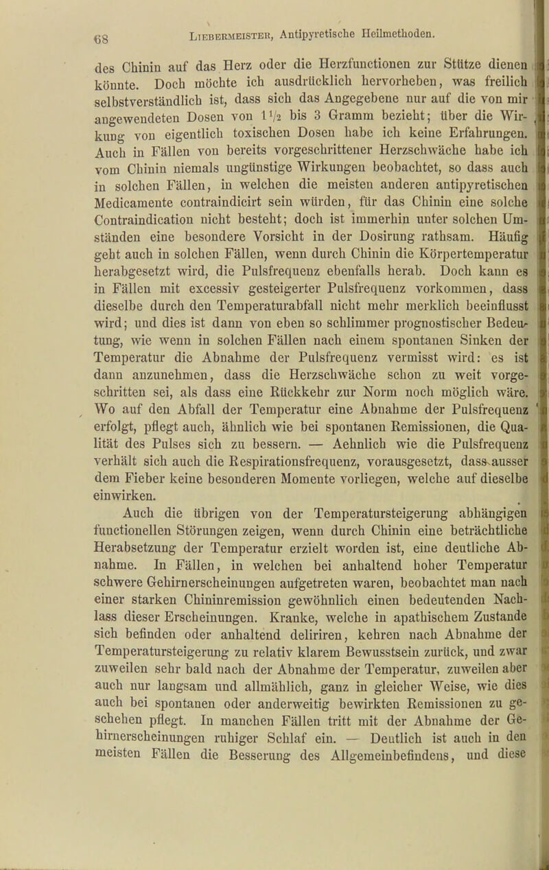 €8 des Chinin auf das Herz oder die Herzfunctionen zur Stütze dienen könnte. Doch möchte ich ausdrücklich hervorheben, was freilich selbstverständlich ist, dass sich das Angegebene nur auf die von mir ■ angewendeten Dosen von IV2 his 3 Gramm bezieht; über die Wir- kung von eigentlich toxischen Dosen habe ich keine Erfahrungen. Auch in Fällen von bereits vorgeschrittener Herzschwäche habe ich vom Chinin niemals ungünstige Wirkungen beobachtet, so dass auch in solchen Fällen, in welchen die meisten anderen antipyretischen Medicamente contraindicirt sein würden, für das Chinin eine solche Contraindication nicht besteht; doch ist immerhin unter solchen Um- ständen eine besondere Vorsicht in der Dosirung rathsam. Häufig geht auch in solchen Fällen, wenn durch Chinin die Körpertemperatur herabgesetzt wird, die Pulsfrequenz ebenfalls herab. Doch kann es in Fällen mit excessiv gesteigerter Pulsfrequenz vorkommen, dass dieselbe durch den Temperaturabfall nicht mehr merklich beeinflusst wird; und dies ist dann von eben so schlimmer prognostischer Bedeu^ tung, wie wenn in solchen Fällen nach einem spontanen Sinken der Temperatur die Abnahme der Pulsfrequenz vermisst wird: es ist dann anzunehmen, dass die Herzschwäche schon zu weit vorge- schritten sei, als dass eine Rückkehr zur Norm noch möglich wäre. Wo auf den Abfall der Temperatur eine Abnahme der Pulsfrequenz erfolgt, pflegt auch, ähnlich wie bei spontanen Remissionen, die Qua- lität des Pulses sich zu bessern. — Aehnlich wie die Pulsfrequenz verhält sich auch die Respirationsfrequenz, vorausgesetzt, dass^ausser dem Fieber keine besonderen Momente vorliegen, welche auf dieselbe einwirken. Auch die übrigen von der Temperatursteigerung abhängigen functionellen Störungen zeigen, wenn durch Chinin eine beträchtliche Herabsetzung der Temperatur erzielt worden ist, eine deutliche Ab- nahme. In Fällen, in welchen bei anhaltend hoher Temperatur schwere Gehirn erscheinungen aufgetreten waren, beobachtet man nach einer starken Chininremission gewöhnlich einen bedeutenden Nach- lass dieser Erscheinungen. Kranke, welche in apathischem Zustande sich befinden oder anhaltend deliriren, kehren nach Abnahme der Temperatursteigerung zu relativ klarem Bewusstsein zurück, und zwar zuweilen sehr bald nach der Abnahme der Temperatur, zuweilen aber auch nur langsam und allmählich, ganz in gleicher Weise, wie dies auch bei spontanen oder anderweitig bewirkten Remissionen zu ge- schehen pflegt. In manchen Fällen tritt mit der Abnahme der Ge- hirnerscheinungen ruhiger Schlaf ein. — Deutlich ist auch in den meisten Fällen die Besserung des Allgemeinbefindens, und diese