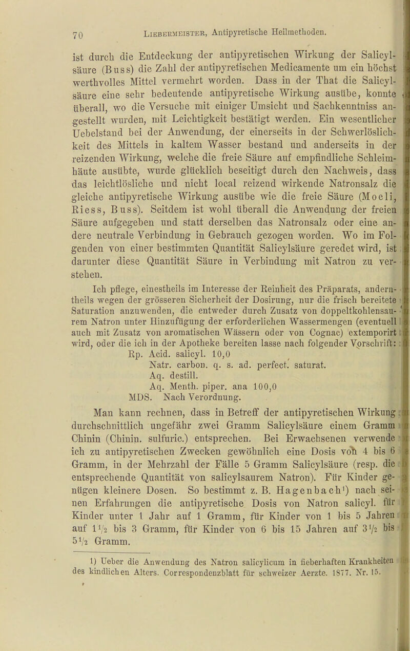 ist durch die Entdeckung der antipyretischen Wirkung der Salicyl- säure (B u s s) die Zahl der antipyretischen Medicamente um ein höchst werthvolles Mittel vermehrt vs^orden. Dass in der That die Salicyl- säure eine sehr bedeutende antipyretische Wirkung ausübe, konnte überall, wo die Versuche mit einiger Umsicht und Sachkenntniss an- gestellt wurden, mit Leichtigkeit bestätigt werden. Ein wesentlicher Uebelstand bei der Anwendung, der einerseits in der Schwerlöslich- keit des Mittels in kaltem Wasser bestand und anderseits in der reizenden Wirkung, welche die freie Säure auf empfindliche Schleim- häute ausübte, wurde glücklich beseitigt durch den Nachweis, dass das leichtlösliche und nicht local reizend wirkende Natronsalz die gleiche antipyretische Wirkung ausübe wie die freie Säure (Moeli, Riess, Buss). Seitdem ist wohl überall die Anwendung der fi-eien Säure aufgegeben und statt derselben das Natronsalz oder eine an- dere neutrale Verbindung in Gebrauch gezogen worden. Wo im Fol- genden von einer bestimmten Quantität Salicylsäure geredet wird, ist darunter diese Quantität Säure in Verbindung mit Natron zu ver- stehen. Ich pflege, einestheils im Interesse der Reinheit des Präparats, andern- theils wegen der grösseren Sicherheit der Dosirung, nur die frisch bereitete Saturation anzuwenden, die entweder durch Zusatz von doppeltkohlensau- rem Natron unter Hinzufügung der erforderlichen Wassermengen (eventuell auch mit Zusatz von aromatischen Wässern oder von Cognac) extemporirt wird, oder die ich in der Apotheke bereiten lasse nach folgender Vorschrift: Rp. Acid. salicyl. 10,0 Natr. carbou. q. s. ad. perfect. saturat. Aq. destill. Aq. Menth, piper, ana 100,0 MDS. Nach Verordnung. Man kann rechnen, dass in Betreff der antipyretischen Wirkung durchschnittlich ungefähr zwei Gramm Salicylsäure einem Gramm Chinin (Chinin, sulfuric.) entsprechen. Bei Erwachsenen verwende ich zu antipyretischen Zwecken gewöhnlich eine Dosis roh 4 bis 6 Gramm, in der Mehrzahl der Fälle 5 Gramm Salicylsäure (resp. die entsprechende Quantität von salicylsaurem Natron). Für Kinder ge- nügen kleinere Dosen. So bestimmt z.B. Hagenbach') nach sei-, nen Erfahrungen die antipyretische Dosis von Natron salicyl. für Kinder unter l Jahr auf 1 Gramm, für Kinder von 1 bis 5 Jahren auf IV2 bis 3 Gramm, für Kinder von 6 bis 15 Jahren auf 872 bis 5V2 Gramm. 1) Ueber die Anwendung des Natron salicylicum in fieberhaften Krankheiten des kindUchen Alters. Correspondenzblatt für schweizer Aerzte. 1877. Nr. 15.