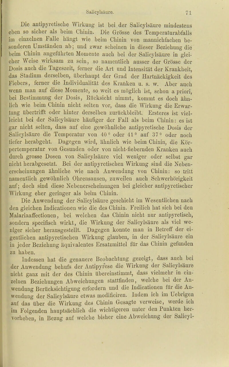 Die antipyretische Wirkung ist bei. der Salicylsäure mindestens eben so sicher als beim Chinin. Die Grösse des Tempcraturabfalls im einzelnen Falle hängt wie beim Chinin von mannichfachen be- sonderen Umständen ab; und zwar scheinen in dieser Beziehung die beim Chinin angeführten Momente auch bei der Salicylsäure in glei- cher Weise wirksam zu sein, so namentlich ausser der Grösse der Dosis auch die Tageszeit, ferner die Art und Intensität der Krankheit, das Stadium derselben, überhaupt der Grad der Hartnäckigkeit des Fiebers, ferner die Individualität des Kraüken u. s. w. Aber auch wenn man auf diese Momente, so weit es möglich ist, schon a priori, bei Bestimmung der Dosis, Rücksicht nimmt, kommt es doch ähn- lich wie beim Chinin nicht selten vor, dass die Wirkung die Erwar- tung übertrifft oder hinter derselben zurückbleibt. Ersteres ist viel- leicht bei der Salicylsäure häufiger der Fall als beim Chinin: es ist gar nicht selten, dass auf eine gewöhnliche antipyretische Dosis der Salicylsäure die Temperatur von 40 oder 41 auf ST oder noch tiefer herabgeht. Dagegen wird, ähnlich wie beim Chinin, die Kör- pertemperatur von Gesunden oder von nicht-fiebernden Kranken auch durch grosse Dosen von Salicylsäure viel weniger oder selbst gar nicht herabgesetzt. Bei der antipyretischen Wirkung sind die Neben- erscheinungen ähnliche wie nach Anwendung von Chinin: so tritt namentlich gewöhnlich Ohrensausen, zuweilen auch Schwerhörigkeit auf; doch sind diese Nebenerscheinungen bei gleicher antipyretischer Wirkung eher geringer als beim Chinin. Die Anwendung der Salicylsäure geschieht im Wesentlichen nach den gleichen Indicationen wie die des Chinin. Freilich hat sich bei den Malariaaffectionen, bei welchen das Chinin nicht nur antipyretisch, sondern specifisch wirkt, die Wirkung der Salicylsäure als viel we- niger sicher herausgestellt. Dagegen konnte man in Betreff der ei- gentlichen antipyretischen Wirkung glauben, in der Salicylsäure ein in jeder Beziehung äquivalentes Ersatzmittel für das Chinin gefunden zu haben. Indessen hat die genauere Beobachtung gezeigt, dass auch bei der Anwendung behufs der Antipyrese die Wirkung der Salicylsäure nicht ganz mit der des Chinin übereinstimmt, dass vielmehr in ein- zelnen Beziehungen Abweichungen stattfinden, welche bei der An- wendung Berücksichtigung erfordern und die Indicationen für die An- wendung der Salicylsäure etwas modificiren. Indem ich im Uebrigeu auf das über die Wirkung des Chinin Gesagte verweise, werde ich im Folgenden hauptsächlich die wichtigeren unter den Punkten her- vorheben, in Bezug auf welche bisher eine Abweichung der Salicyl-