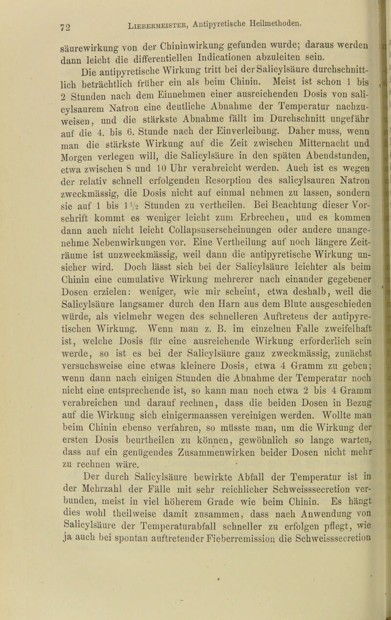 Säurewirkung von der Chininwirkung gefunden wurde; daraus werden dann leicht die differeutiellen Indicationen abzuleiten sein. Die antipyretische Wirkung tritt bei der Salicylsäure durchschnitt- lich beträchtlich früher ein als beim Chinin. Meist ist schon 1 bis 2 Stunden nach dem Einnehmen einer ausreichenden Dosis von sali- cylsaurem Natron eine deutliche Abnahme der Temperatur nachzu- weisen, und die stärkste Abnahme fällt im Durchschnitt ungefähr auf die 4. bis 6. Stunde nach der Einverleibung. Daher muss, wenn man die stärkste Wirkung auf die Zeit zwischen Mitternacht und Morgen verlegen will, die Salicylsäure in den späten Abendstunden, etwa zwischen 8 und 10 Uhr verabreicht werden. Auch ist es wegen der relativ schnell erfolgenden Resorption des salicylsauren Natron zweckmässig, die Dosis nicht auf einmal nehmen zu lassen, sondern sie auf 1 bis 1 '/2 Stunden zu vertheilen. Bei Beachtung dieser Vor- schrift kommt es weniger leicht zum Erbrechen, und es kommen dann auch nicht leicht Collapsuserscheinungen oder andere unange- nehme Nebenwirkungen vor. Eine Vertbeilung auf noch längere Zeit- räume ist unzweckmässig, weil dann die antipyretische Wirkung un- sicher wird. Doch lässt sich bei der Salicylsäure leichter als beim Chinin eine cumulative Wirkung mehrerer nach einander gegebener Dosen erzielen: weniger, wie mir scheint, etwa deshalb, weil die Salicylsäure langsamer durch den Harn aus dem Blute ausgeschieden würde, als vielmehr wegen des schnelleren Auftretens der antipyre- tischen Wirkung. Wenn man z. B. im einzelnen Falle zweifelhaft ist, welche Dosis für eine ausreichende Wirkung erforderlich sein werde, so ist es bei der Salicylsäure ganz zweckmässig, zunächst versuchsweise eine etwas kleinere Dosis, etwa 4 Gramm zu geben; wenn dann nach einigen Stunden die Abnahme der Temperatur noch nicht eine entsprechende ist, so kann man noch etwa 2 bis 4 Gramm verabreichen und darauf rechnen, dass die beiden Dosen in Bezug auf die Wirkung sich einigermaassen vereinigen werden. Wollte man beim Chinin ebenso verfahren, so müsste man, um die Wirkung der ersten Dosis beurtheilen zu können, gewöhnlich so lange warten, dass auf ein genügendes Zusammenwirken beider Dosen nicht mehr zu rechnen wäre. Der durch Salicylsäure bewirkte Abfall der Temperatur ist in der Mehrzahl der Fälle mit sehr reichlicher Schweisssecretion ver- bunden, meist in viel höherem Grade wie beim Chinin. Es hängt dies wohl theilweise damit zusammen, dass nach Anwendung von Salicylsäure der Temperaturabfall schneller zu erfolgen pflegt, wie ja auch bei spontan auftretender Fieberremission die Schweisssecretion