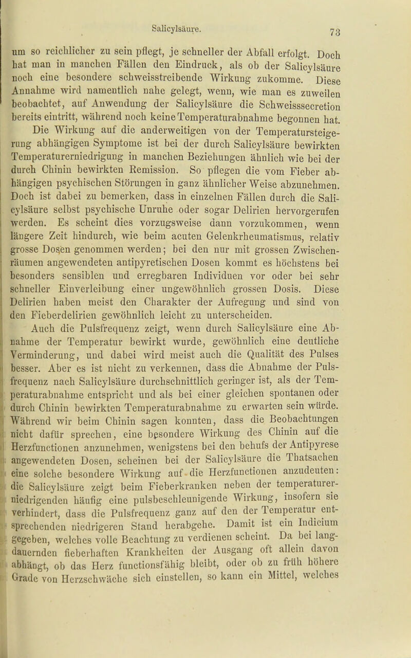 um so reichlicher zu sein pflegt, je schneller der Abfall erfolgt. Doch hat man in manchen Fällen den Eindruck, als ob der Salicylsäure noch eine besondere schweisstreibende Wirkung zukomme. Diese Annahme wird namentlich nahe gelegt, wenn, wie man es zuweilen beobachtet, auf Anwendung der Salicylsäure die Schweisssecretion bereits eintritt, während noch keine Temperaturabnahme begonnen hat. Die Wirkung auf die anderweitigen von der Temperatursteige- rung abhängigen Symptome ist bei der durch Salicylsäure bewirkten Temperaturerniedrigung in manchen Beziehungen ähnlich wie bei der I durch Chinin bewirkten Remission. So pflegen die vom Fieber ab- hängigen psychischen Störungen in ganz ähnlicher Weise abzunehmen. Doch ist dabei zu bemerken, dass in einzelnen Fällen durch die Sali- cylsäure selbst psychische Unruhe oder sogar Delirien hervorgerufen werden. Es scheint dies vorzugsweise dann vorzukommen, wenn längere Zeit hindurch, wie beim acuten Gelenkrheumatismus, relativ grosse Do^en genommen werden; bei den nur mit grossen Zwischen- räumen angewendeten antipyretischen Dosen kommt es höchstens bei besonders sensiblen und erregbaren Individuen vor oder bei sehr schneller Einverleibung einer ungewöhnlich grossen Dosis. Diese Delirien haben meist den Charakter der Aufregung und sind von den Fieberdelirien gewöhnlich leicht zu unterscheiden. Auch die Pulsfrequenz zeigt, wenn durch Salicylsäure eine Ab- nahme der Temperatur bewirkt wurde, gewöhnlich eine deutliche Verminderung, und dabei wird meist auch die Qualität des Pulses besser. Aber es ist nicht zu verkennen, dass die Abnahme der Puls- frequenz nach Salicylsäure durchschnittlich geringer ist, als der Tem- : peraturabnahme entspricht und als bei einer gleichen spontanen oder I durch Chinin bewirkten Temperaturabnahme zu erwarten sein würde. ' Während wir beim Chinin sagen konnten, dass die Beobachtungen I nicht dafür sprechen, eine besondere Wirkung des Chinin auf die ■ Herzfunctionen anzunehmen, wenigstens bei den behufs der Antipyrese i angewendeten Dosen, scheinen bei der Salicylsäure die Thatsachen I eine solche besondere Wirkung auf.die Herzfunctionen anzudeuten: I die Salicylsäure zeigt beim Fieberkranken neben der temperaturer- niedrigenden häufig eine pulsbeschleunigende Wirkung, insofern sie I verhindert, dass die Pulsfrequenz ganz auf den der Temperatur ent- ! sprechenden niedrigeren Stand herabgehe. Damit ist ein Indicium gegeben, welches volle Beachtung zu verdienen scheint. Da bei lang- i dauernden fieberhaften Krankheiten der Ausgang oft allein davon abhängt, ob das Herz functionsfähig bleibt, oder ob zu früh höhere ; Grade von Herzschwäche sich einstellen, so kann ein Mittel, welches