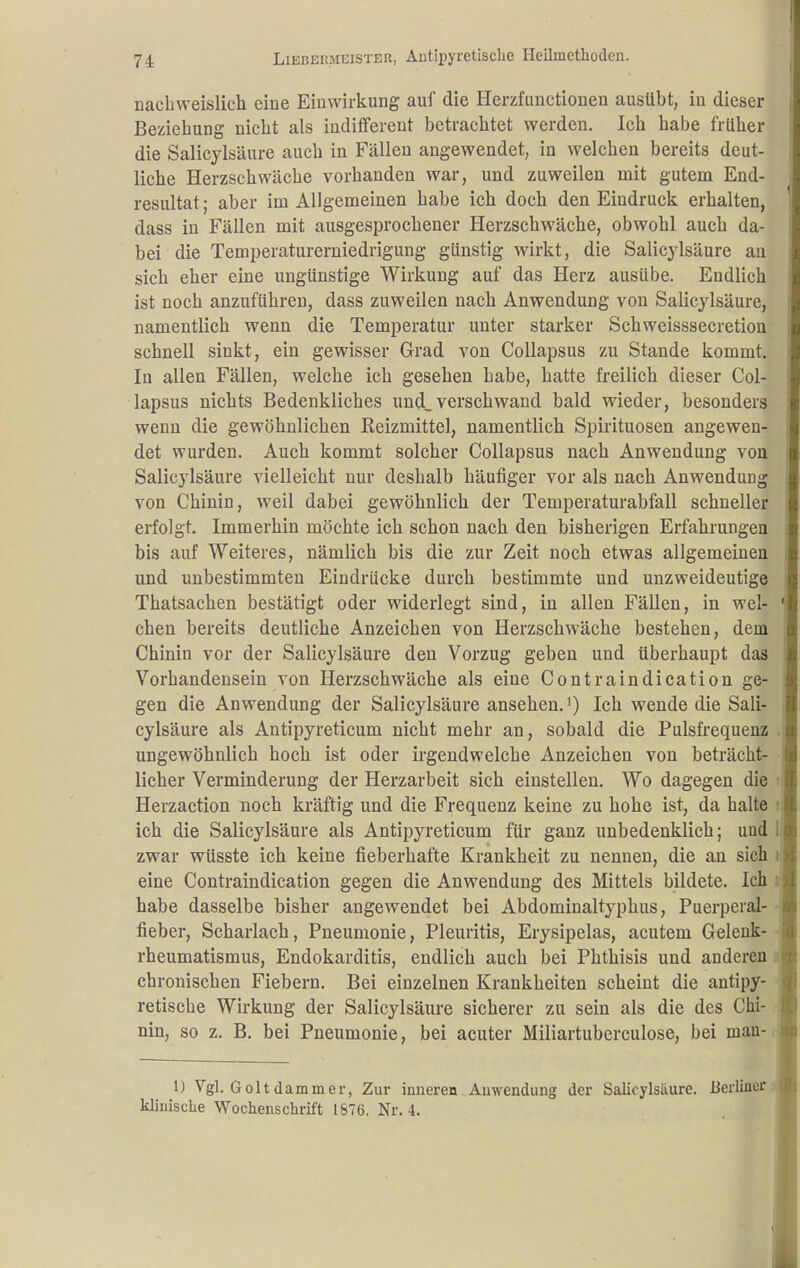 nacbweislich eine Einwirkung auf die Herzfunctionen ausübt, in dieser Beziehung nicht als indifferent betrachtet werden. Ich habe früher die Salicylsäure auch in Fällen angewendet, in welchen bereits deut- liche Herzschwäche vorhanden war, und zuweilen mit gutem End- resultat ; aber im Allgemeinen habe ich doch den Eindruck erhalten, dass in Fällen mit ausgesprochener Herzschwäche, obwohl auch da- bei die Temiieraturerniedrigung günstig wirkt, die Salicylsäure an sich eher eine ungünstige Wirkung auf das Herz ausübe. Endlich ist noch anzuführen, dass zuweilen nach Anwendung von Salicylsäure, namentlich wenn die Temperatur unter starker Schweisssecretion schnell sinkt, ein gewisser Grad von CoUapsus zu Stande kommt. In allen Fällen, welche ich gesehen habe, hatte freilich dieser Col- lapsus nichts Bedenkliches und^ verschwand bald wieder, besonders wenn die gewöhnlichen Reizmittel, namentlich Spirituosen angewen- det wurden. Auch kommt solcher Collapsus nach Anwendung von Salicylsäure vielleicht nur deshalb häufiger vor als nach Anwendung von Chinin, weil dabei gewöhnlich der Temperaturabfall schneller erfolgt. Immerhin möchte ich schon nach den bisherigen Erfahrungen bis auf Weiteres, nämlich bis die zur Zeit noch etwas allgemeinen und unbestimmten Eindrücke durch bestimmte und unzweideutige Thatsachen bestätigt oder widerlegt sind, in allen Fällen, in wel- chen bereits deutliche Anzeichen von Herzschwäche bestehen, dem Chinin vor der Salicylsäure den Vorzug geben und überhaupt das Vorhandensein von Herzschwäche als eine Contraindication ge- gen die Anwendung der Salicylsäure ansehen.') Ich wende die Sali- cylsäure als Antipyreticum nicht mehr an, sobald die Pulsfrequenz ungewöhnlich hoch ist oder irgendwelche Anzeichen von beträcht- licher Verminderung der Herzarbeit sich einstellen. Wo dagegen die Herzaction noch kräftig und die Frequenz keine zu hohe ist, da halte ich die Salicylsäure als Antipyreticum für ganz unbedenklich; und zwar wüsste ich keine fieberhafte Krankheit zu nennen, die an sich eine Contraindication gegen die Anwendung des Mittels bildete. Ich habe dasselbe bisher angewendet bei Abdominaltyphus, Puerperal- fieber, Scharlach, Pneumonie, Pleuritis, Erysipelas, acutem Gelenk- rheumatismus, Endokarditis, endlich auch bei Phthisis und anderen chronischen Fiebern. Bei einzelnen Krankheiten scheint die antipy- retische Wirkung der Salicylsäure sicherer zu sein als die des Chi- nin, so z. B. bei Pneumonie, bei acuter Miliartuberculose, bei man- 1) Vgl. Golt dammer, Zur inneren Auwendung der Salicylsäure. Berliner klinische Wochenschrift 1876. Nr. 4.
