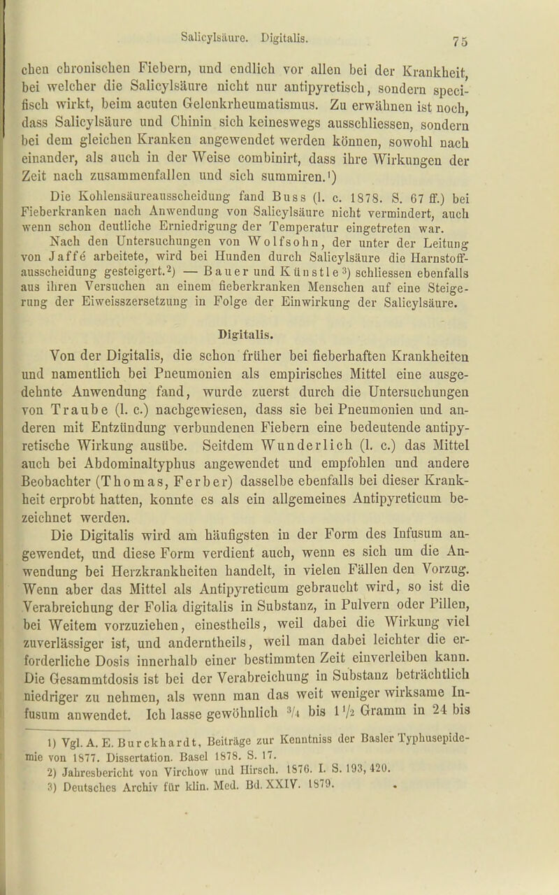 Salicylsäure. Digitalis. eben cbroüiscben Fiebern, und endlicb vor allen bei der Krankbeit bei welcber die Salicylsäure nicbt nur antipyretiscb, sondern speci- fiscb wirkt, beim acuten Gelenkrbeumatismus. Zu erwäbnen ist noch dass Salicylsäure und Cbinin sich keineswegs ausscbliessen, sondern bei dem gleicben Kranken angewendet werden können, sowobl nach einander, als aucb in der Weise combinirt, dass ibre Wirkungen der Zeit nach zusammenfallen und sieb summiren.') Die Kohleusäureausscheidung fand Boss (1. c. 1878. S. 67 fif.) bei Fieberkranken nach Anwendung von Salicylsäure nicht vermindert, auch wenn schon deutliche Erniedrigung der Temperatur eingetreten war. Nach den Untersuchungen von Wolf söhn, der unter der Leitung von Jaffe arbeitete, wird bei Hunden durch Salicylsäure die HarnstofF- ausscheidung gesteigert.2) — Bauer und Künstle 3) schliessen ebenfalls aus ihren Versuchen an einem fieberkranken Menschen auf eine Steige- rung der Eiweisszersetzung in Folge der Einwirkung der Salicylsäure. Dig-italis. Von der Digitalis, die scbon früher bei fieberhaften Krankheiten und namentlich bei Pneumonien als empirisches Mittel eine ausge- dehnte Anwendung fand, wurde zuerst durch die Untersuchungen von Traube (1. c.) nachgewiesen, dass sie bei Pneumonien und an- deren mit Entzündung verbundenen Fiebern eine bedeutende antipy- retische Wirkung ausübe. Seitdem Wunderlich (1. c.) das Mittel aucb bei Abdominaltypbus angewendet und empfohlen und andere Beobachter (Thomas, Ferber) dasselbe ebenfalls bei dieser Krank- heit erprobt hatten, konnte es als ein allgemeines Antipyreticum be- zeichnet werden. Die Digitalis wird am häufigsten in der Form des Infusum an- gewendet, und diese Form verdient auch, wenn es sich um die An- wendung bei Herzkrankheiten bandelt, in vielen Fällen den Vorzug. Wenn aber das Mittel als Antipyreticum gebraucht wird, so ist die Verabreichung der Folia digitalis in Substanz, in Pulvern oder Pillen, bei Weitem vorzuziehen, einestheils, weil dabei die Wirkung viel zuverlässiger ist, und anderntbeils, weil man dabei leichter die er- forderliche Dosis innerhalb einer bestimmten Zeit einverleiben kann. Die Gesammtdosis ist bei der Verabreichung in Substanz beträchtlich niedriger zu nehmen, als wenn man das weit weniger wirksame In- fusum anwendet. Ich lasse gewöhnlich ='/4 bis 1 '/^ Gramm in 24 bis 1) Vgl. A.E. Burckhardt, Beiträge zur Kenntniss der Basler Typhusepide- mie von 1S77. Dissertation. Basel 1878. S. 17. 2) Jahresbericht von Virchow und Hirsch. 1S76. I. S. 193,420. 3) Deutsches Archiv ftir klin. Med. Bd. XXIV. 1879.