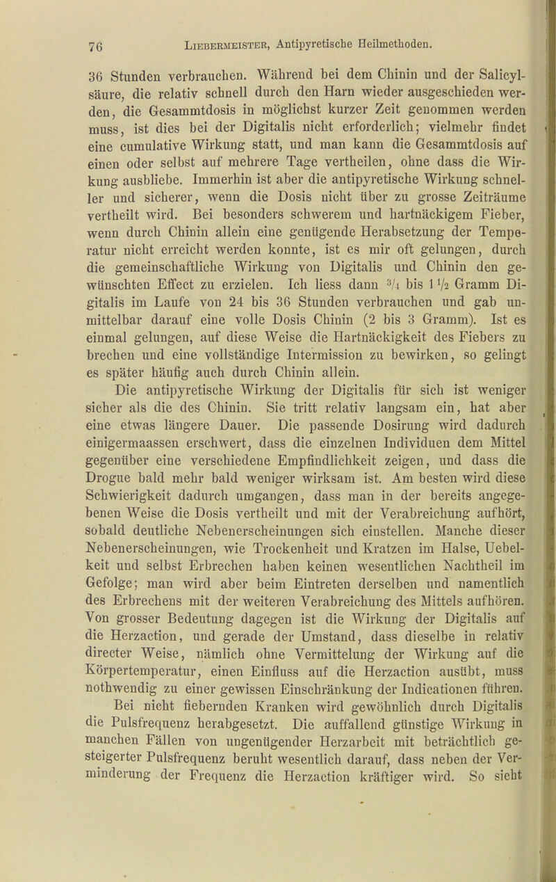 36 Stunden verbrauchen. Während bei dem Chinin und der Salicyl- säure, die relativ schnell durch den Harn wieder ausgeschieden wer- den, die Gesammtdosis in möglichst kurzer Zeit genommen werden muss, ist dies bei der Digitalis nicht erforderlich; vielmehr findet eine cumulative Wirkung statt, und man kann die Gesammtdosis auf einen oder selbst auf mehrere Tage vertheilen, ohne dass die Wir- kung ausbliebe. Immerhin ist aber die antipyretische Wirkung schnel- ler und sicherer, wenn die Dosis nicht über zu grosse Zeiträume vertheilt wird. Bei besonders schwerem und hartnäckigem Fieber, wenn durch Chinin allein eine genügende Herabsetzung der Tempe- ratur nicht erreicht werden konnte, ist es mir oft gelungen, durch die gemeinschaftliche Wirkung von Digitalis und Chinin den ge- wünschten Effect zu erzielen. Ich Hess dann ^/i bis 1 V2 Gramm Di- gitalis im Laufe von 24 bis 36 Stunden verbrauchen und gab un- mittelbar darauf eine volle Dosis Chinin (2 bis 3 Gramm). Ist es einmal gelungen, auf diese Weise die Hartnäckigkeit des Fiebers zu brechen und eine vollständige Intermission zu bewirken, so gelingt es später häufig auch durch Chinin allein. Die antipyretische Wirkung der Digitalis für sich ist weniger sicher als die des Chinin. Sie tritt relativ langsam ein, hat aber eine etwas längere Dauer. Die passende Dosirung wird dadurch einigermaassen erschwert, dass die einzelnen Individuen dem Mittel gegenüber eine verschiedene Empfindlichkeit zeigen, und dass die Drogue bald mehr bald weniger wirksam ist. Am besten wird diese Schwierigkeit dadurch umgangen, dass man in der bereits angege- benen Weise die Dosis vertheilt und mit der Verabreichung aufhört, sobald deutliche Nebenerscheinungen sich einstellen. Manche dieser Nebenerscheinungen, wie Trockenheit und Kratzen im Halse, Uebel- keit und selbst Erbrechen haben keinen wesentlichen Nachtheil im Gefolge; man wird aber beim Eintreten derselben und namentlich des Erbrechens mit der weiteren Verabreichung des Mittels aufhören. Von grosser Bedeutung dagegen ist die Wirkung der Digitalis auf die Herzaction, und gerade der Umstand, dass dieselbe in relativ directer Weise, nämlich ohne Vermittelung der Wirkung auf die Körpertemperatur, einen Einfluss auf die Herzaction ausübt, muss nothwendig zu einer gewissen Einschränkung der ludicationen führen. Bei nicht fiebernden Kranken wird gewöhnlich durch Digitalis die Pulsfrequenz herabgesetzt. Die auffallend günstige Wirkung in manchen Fällen von ungenügender Herzarbeit mit beträchtlich ge- steigerter Pulsfrequenz beruht wesentlich darauf, dass neben der Ver- minderung der Frequenz die Herzaction kräftiger wird. So sieht