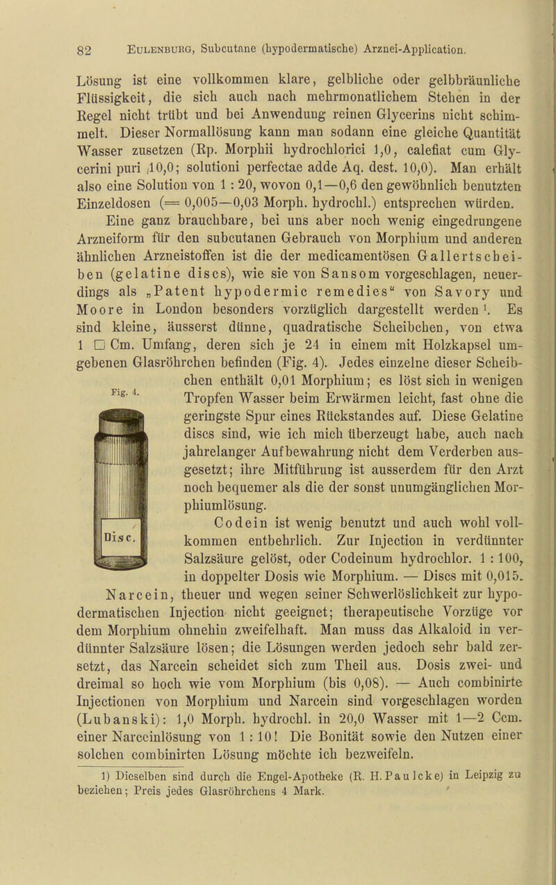 Lösung ist eine vollkommen klare, gelbliche oder gelbbräunliche Flüssigkeit, die sich auch nach mehrmonatlichem Stehen in der Regel nicht trübt und bei Anwendung reinen Glycerins nicht schim- melt. Dieser Normallösung kann man sodann eine gleiche Quantität Wasser zusetzen (Rp. Morphii hydrochlorici 1,0, calefiat cum Gly- cerini puri ,10,0; solutioni perfectae adde Aq. dest, 10,0). Man erhält also eine Solution von 1 : 20, v^ovon 0,1—0,6 den gewöhnlich benutzten Einzeldosen (= 0,005—0,03 Morph, hydrochl.) entsprechen würden. Eine ganz brauchbare, bei uns aber noch wenig eingedrungene Arzneiform für den subcutanen Gebrauch von Morphium und anderen ähnlichen Arzneistoffen ist die der medicamentösen Gallertschei- ben (gelatine discs), wie sie von Sansom vorgeschlagen, neuer- dings als „Patent hypodermic remedies von Savory und Moore in London besonders vorzüglich dargestellt werden'. Es sind kleine, äusserst dünne, quadratische Scheibchen, von etwa 1 □ Cm. Umfang, deren sich je 24 in einem mit Holzkapsel um- gebenen Glasröhrchen befinden (Fig. 4). Jedes einzelne dieser Scheib- chen enthält 0,01 Morphium; es löst sich in wenigen Tropfen Wasser beim Erwärmen leicht, fast ohne die geringste Spur eines Rückstandes auf. Diese Gelatine discs sind, wie ich mich überzeugt habe, auch nach jahrelanger Aufbewahrung nicht dem Verderben aus- gesetzt; ihre Mitflihrung ist ausserdem für den Arzt noch bequemer als die der sonst unumgänglichen Mor- phiumlösung. Codein ist wenig benutzt und auch wohl voll- kommen entbehrlich. Zur Injection in verdünnter Salzsäure gelöst, oder Codeinum hydrochlor. 1 :100^ in doppelter Dosis wie Morphium. — Discs mit 0,015. Narcein, theuer und wegen seiner Schwerlöslichkeit zur hypo- dermatischen Injection nicht geeignet; therapeutische Vorzüge vor dem Morphium ohnehin zweifelhaft. Man muss das Alkaloid in ver- dünnter Salzsäure lösen; die Lösungen werden jedoch sehr bald zer- setzt, das Narcein scheidet sich zum Theil aus. Dosis zwei- und dreimal so hoch wie vom Morphium (bis 0,08). — Auch combinirte Injectionen von Morphium und Narcein sind vorgeschlagen worden (Lubanski): 1,0 Morph, hydrochl. in 20,0 Wasser mit 1—2 Ccm. einer Narccinlösung von 1: 10! Die Bonität sowie den Nutzen einer solchen combinirten Lösung möchte ich bezweifeln. 1) Dieselben sind durch die Engel-Apotbeke (R. H.PaulckeJ in Leipzig zu beziehen; Preis jedes Glasröhrcheus 4 Mark. '