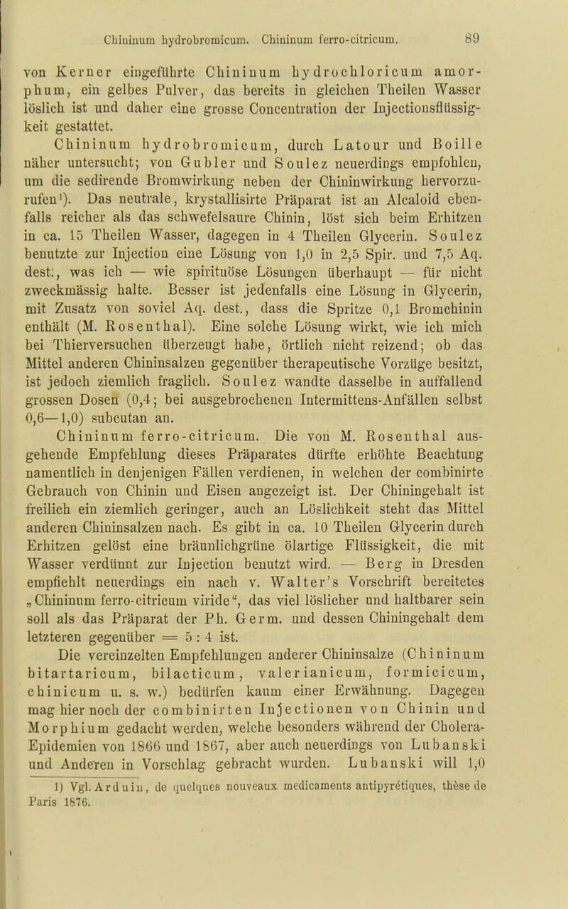 Chiuinum hydrobromicum. Chinin um ferro-citricum. von Kerner eingeführte Chininum hydrochloricum amor- phum, ein gelbes Pulver, das bereits in gleichen Theilen Wasser löslich ist und daher eine grosse Concentration der lujectionsflüssig- keit gestattet. Chininum hydrobromicum, durch Latour und Boille näher untersucht; von Gübler und Soulez neuerdings empfohlen, um die sedirende Bromwirkung neben der Chininwirkung hervorzu- rufen')- Das neutrale, krystallisirte Präparat ist an Alcaloid eben- falls reicher als das schwefelsaure Chinin, löst sich beim Erhitzen in ca. 15 Theilen Wasser, dagegen in 4 Theilen Glycerin. Soulez benutzte zur Injection eine Lösung von 1,0 in 2,5 Spir. und 7,5 Aq. dest;, was ich — wie spirituöse Lösungen überhaupt — für nicht zweckmässig halte. Besser ist jedenfalls eine Lösung in Glycerin, mit Zusatz von soviel Aq. dest., dass die Spritze 0,1 Bromchinin enthält (M. Rosenthal). Eine solche Lösung wirkt, wie ich mich bei Thierversuchen überzeugt habe, örtlich nicht reizend; ob das Mittel anderen Chininsalzen gegenüber therapeutische Vorzüge besitzt, ist jedoch ziemlich fraglich. Soulez wandte dasselbe in auffallend grossen Dosen (0,4; bei ausgebrocheuen Intermittens-Anfällen selbst 0,6—1,0) subcutan an. Chininum ferro-citricum. Die von M. Rosenthal aus- gehende Empfehlung dieses Präparates dürfte erhöhte Beachtung namentlich in denjenigen Fällen verdienen, in welchen der combinirte Gebrauch von Chinin und Eisen angezeigt ist. Der Chiningehalt ist freilich ein ziemlich geringer, auch an Löslichkeit steht das Mittel anderen Chininsalzen nach. Es gibt in ca. 10 Theilen Glycerin durch Erhitzen gelöst eine bräunlichgrüne ölartige Flüssigkeit, die mit Wasser verdünnt zur Injection benutzt wird. — Berg in Dresden empfiehlt neuerdings ein nach v. Walt er's Vorschrift bereitetes „Chininum ferro-citricum viride, das viel löslicher und haltbarer sein soll als das Präparat der Ph. Germ, und dessen Chiningehalt dem letzteren gegenüber = 5:4 ist. Die vereinzelten Empfehlungen anderer Chininsalze (Chininum bitartaricum, bilacticum, valer ianicum, formicicum, chinicum u. s. w.) bedürfen kaum einer Erwähnung. Dagegen mag hier noch der combinirten Injectionen von Chinin und Morphium gedacht werden, welche besonders während der Cholera- Epidemien von 1866 und 1867, aber auch neuerdiugs von Lubanski und Anderen in Vorschlag gebracht wurden. Lubanski will 1,0 1) Vgl. Arduiu, de quelques nouveaux medicaments antipyrötiques, th^se de Paria 1876.