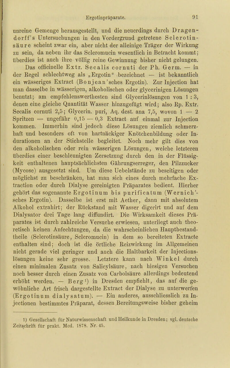 unreine Gemenge herausgestellt, und die neuerdings durcli Dragen- dorff's Untersuchungen in den Vordergrund getretene Sclerotin- säure scheint zwar ein, aber nicht der alleinige Träger der Wirkung zu sein, da neben ihr das Scleromucin wesentlich in Betracht kommt; überdies ist auch ihre völlig reine Gewinnung bisher nicht gelungen. Das officinelle Extr. Secalis cornuti der Ph. Germ. — in der Regel schlechtweg als „Ergotin bezeichnet — ist bekanntlich ein wässeriges Extract (Bonjean'sches Ergotin). Zur Injection hat man dasselbe in wässerigen, alkoholischen oder glycerinigen Lösungen benutzt; am empfehlenswerthesten sind Glycerinlösungen von 1 : 3, denen eine gleiche Quantität Wasser hinzugefügt wird; also Ep. Extr. Secalis cornuti 2,5; Glycerin. puri, Aq. dest. ana 7,5, wovon 1 — 2 Spritzen = ungefähr 0,15 — 0,3 Extract auf einmal zur Injection kommen. Immerhin sind jedoch diese Lösungen ziemlich schmerz- haft und besonders oft von hartnäckiger Knötchenbildung oder In- durationen an der Stichstelle begleitet. Noch mehr gilt dies von den alkoholischen oder rein wässerigen Lösungen, welche letzteren überdies einer beschleunigten Zersetzung durch den in der Flüssig- keit enthaltenen hauptsächlichsten Gährungserreger, den Pilzzucker (Mycose) ausgesetzt sind. Um diese Uebelstände zu beseitigen oder möglichst zu beschränken, hat man sich eines durch mehrfache Ex- traction oder durch Dialyse gereinigten Präparates bedient. Hierher gehört das sogenannte Ergotinum bis purificatum (Wernich'- sches Ergotin). Dasselbe ist erst mit Aether, dann mit absolutem Alkohol extrahirt; der Rückstand mit Wasser digerirt und auf dem Dialysator drei Tage lang diffundirt. Die Wirksamkeit dieses Prä- parates ist durch zahlreiche Versuche erwiesen, unterliegt auch theo- retisch keinen Anfechtungen, da die wahrscheinlichen Hauptbestand- theile (Sclerotinsäure, Scleromucin) in dem so bereiteten Extracte enthalten sind; doch ist die örtliche Reizwirkung im Allgemeinen nicht gerade viel geringer und auch die Haltbarkeit der Injections- lösungen keine sehr grosse. Letztere kann nach Winkel durch einen minimalen Zusatz von Salicylsäure, nach hiesigen Versuchen noch besser durch einen Zusatz von Carbolsäure allerdings bedeutend erhöht werden. — Berg') in Dresden empfiehlt, das auf die ge- wöhnliche Art frisch dargestellte Extract der Dialyse zu unterwerfen (Ergotinum dialysatum). — Ein anderes, ausschliesslich zu In- jectionen bestimmtes Präparat, dessen Bereitungsweise bisher geheim 1) Gesellschaft für Naturwissenschaft und Heilkunde in Dresden; vgl. deutsche Zeitschrift für prakt. Med. 1878. Nr. 45.