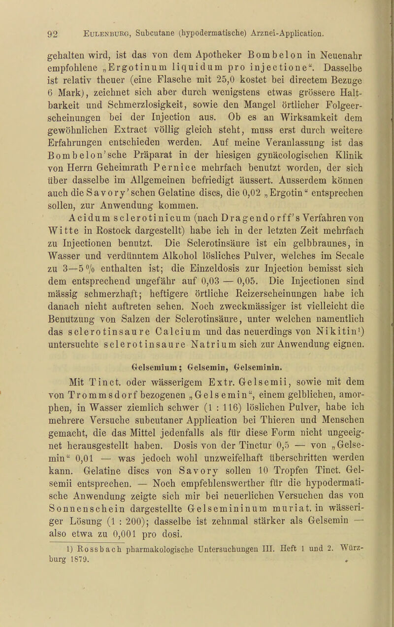 gehalten wird, ist das von dem Apotheker Bombeion in Neuenahr empfohlene „Ergotinum liquidum pro injectione. Dasselbe ist relativ theuer (eine Flasche mit 25,0 kostet bei directem Bezüge 6 Mark), zeichnet sich aber durch wenigstens etwas grössere Halt- barkeit und Schmerzlosigkeit, sowie den Mangel örtlicher Folgeer- scheinungen bei der Injection aus. Ob es an Wirksamkeit dem gewöhnlichen Extract völlig gleich steht, muss erst durch weitere Erfahrungen entschieden werden. Auf meine Veranlassung ist das BombeIon'sehe Präparat in der hiesigen gynäcologischen Klinik von Herrn Geheimrath Pernice mehrfach benutzt worden, der sich über dasselbe im Allgemeinen befriedigt äussert. Ausserdem können auch die Savory'sehen Gelatine discs, die 0,02 „Ergotin entsprechen sollen, zur Anwendung kommen. Acidum sclerotinicum (nach Drag endo rff's Verfahren von Witte in Rostock dargestellt) habe ich in der letzten Zeit mehrfach zu Injectionen benutzt. Die Sclerotinsäure ist ein gelbbraunes, in Wasser und verdünntem Alkohol lösliches Pulver, welches im Seeale zu 3—50/0 enthalten ist; die Einzeldosis zur Injection bemisst sich dem entsprechend ungefähr auf 0,03 — 0,05. Die Injectionen sind mässig schmerzhaft; heftigere örtliche Reizerscheinungen habe ich danach nicht auftreten sehen. Noch zweckmässiger ist vielleicht die Benützung von Salzen der Sclerotinsäure, unter welchen namentlich das sclerotinsäure Calcium und das neuerdings von Nikitin') untersuchte sclerotinsäure Natrium sich zur Anwendung eignen. Gelsemium; Gelsemiu, Crelseminiii. Mit Tin ct. oder wässerigem Extr. Gelsemii, sowie mit dem von Trommsdorf bezogenen „ Ge 1 s emin, einem gelblichen, amor- phen, in Wasser ziemlich schwer (1 : 116) löslichen Pulver, habe ich mehrere Versuche subcutaner Application bei Thieren und Menschen gemacht, die das Mittel jedenfalls als für diese Form nicht ungeeig- net herausgestellt haben. Dosis von der Tinctur 0,5 — von „Gelse- min 0,01 — was jedoch wohl unzweifelhaft überschritten werden kann. Gelatine discs von Sa vory sollen 10 Tropfen Tinct. Gel- semii entsprechen. — Noch empfehlenswerther für die hypodermati- sche Anwendung zeigte sich mir bei neuerlichen Versuchen das von Sonnenschein dargestellte Gelsemininum muriat. in wässeri- ger Lösung (1 : 200); dasselbe ist zehnmal stärker als Gelsemin — also etwa zu 0,001 pro dosi. 1) Rossbach pharmakologische Untersuchungen III. Heft 1 und 2. Würz- burg 1870.