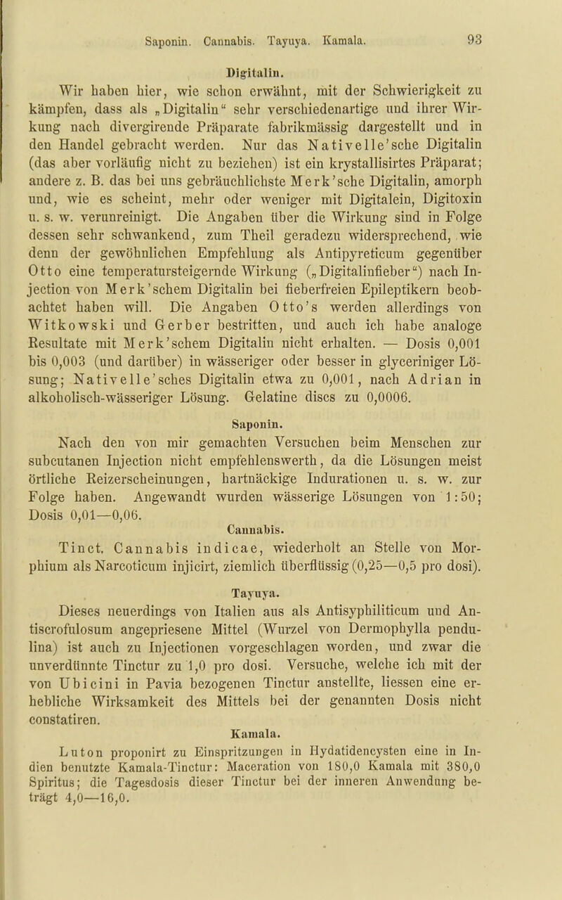 Saponin. Cannabis. Tayuya. Kamala. Digital in. Wir haben hier, wie schon erwähnt, mit der Schwierigkeit zu kämpfen, dass als „ Digitalin sehr verschiedenartige und ihrer Wir- kung nach divergirende Präparate fabrikmässig dargestellt und in den Handel gebracht werden. Nur das Nativelle'sche Digitalin (das aber vorläufig nicht zu beziehen) ist ein krystallisirtes Präparat; andere z. B. das bei uns gebräuchlichste Merk'sehe Digitalin, amorph und, wie es scheint, mehr oder weniger mit Digitalein, Digitoxin u. s. w. verunreinigt. Die Angaben über die Wirkung sind in Folge dessen sehr schwankend, zum Theil geradezu widersprechend, wie denn der gewöhnlichen Empfehlung als Antipyreticum gegenüber Otto eine temperatursteigernde Wirkung („Digitalinfieber) nach In- jection von Merk'schem Digitalin bei fieberfreien Epileptikern beob- achtet haben will. Die Angaben Otto's werden allerdings von Witkowski und Gerber bestritten, und auch ich habe analoge Resultate mit Merk'schem Digitalin nicht erhalten. — Dosis 0,001 bis 0,003 (und darüber) in wässeriger oder besser in glyceriniger Lö- sung; Nativelle'sches Digitalin etwa zu 0,001, nach Adrian in alkoholisch-wässeriger Lösung. Gelatine discs zu 0,0006. Saponin. Nach den von mir gemachten Versuchen beim Menschen zur subcutanen Injection nicht empfehlenswerth, da die Lösungen meist örtliche Reizerscheinungen, hartnäckige Indurationen u. s. w. zur Folge haben. Angewandt wurden wässerige Lösungen von 1:50; Dosis 0,01—0,06. Cauual)is. Tinct. Cannabis indicae, wiederholt an Stelle von Mor- phium als Narcoticum injicirt, ziemlich überflüssig (0,25—0,5 pro dosi). Taynya. Dieses neuerdings von Italien aus als Antisyphiliticum und An- tiscrofulosum angepriesene Mittel (Wurzel von Dermophylla pendu- lina) ist auch zu Injectionen vorgeschlagen worden, und zwar die unverdünnte Tinctur zu 1,0 pro dosi. Versuche, welche ich mit der von Ubicini in Pavia bezogenen Tinctur anstellte, Hessen eine er- hebliche Wirksamkeit des Mittels bei der genannten Dosis nicht constatiren. Kamala. Luton proponirt zu Einspritzungen in Hydatidencysten eine in In- dien benutzte Kamala-Tinctur: Maceration von 180,0 Kamala mit 380,0 Spiritus; die Tagesdosis dieser Tinctur bei der inneren Anwendung be- trägt 4,0—16,0.