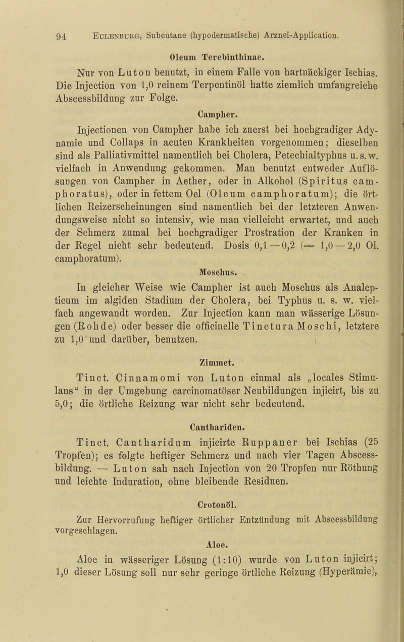 Oleum Terel)inthinae. Nur von L u t o n benutzt, in einem Falle von hartnäckiger Ischias. Die Injection von 1,0 reinem Terpentinöl hatte ziemlich umfangreiche Abscessbildung zur Folge. Campher. Injectionen von Campher habe ich zuerst bei hochgradiger Ady- namie und Collaps in acuten Krankheiten vorgenommen; dieselben sind als Palliativmittel namentlich bei Cholera, Petechialtyphus u.s.w. vielfach in Anwendung gekommen. Man benutzt entweder Auflö- sungen von Campher in Aether, oder in Alkohol (Spiritus cam- phoratus), oder in fettem Oel (Oleum camphoratum); die ört- lichen Reizerscheinungen sind namentlich bei der letzteren Anwen- dungsweise nicht so intensiv, wie man vielleicht erwartet, und auch der Schmerz zumal bei hochgradiger Prostration der Kranken in der Regel nicht sehr bedeutend, Dosis 0,1 — 0,2 (= 1,0—2,0 Ol. camphoratum). Moschus. . In gleicher Weise wie Campher ist auch Moschus als Analep- ticum im algiden Stadium der Cholera, bei Typhus u. s. w. viel- fach angewandt worden. Zur Injection kann man wässerige Lösun- gen (Roh de) oder besser die officinelle Tinctura Moschi, letztere zu 1,0 und darüber, benutzen. ^ Zimmet. Tinct. Cinnamomi von Luton einmal als „locales Stimu- lans  in der Umgebung carcinomatöser Neubildungen injicirt, bis zu 5,0; die örtliche Reizung war nicht sehr bedeutend. Canthariden. Tinct. Cantharidum injicirte Ruppaner bei Ischias (25 Tropfen); es folgte heftiger Schmerz und nach vier Tagen Abscess- bildung. — Luton sah nach Injection von 20 Tropfen nur Röthuug und leichte Induration, ohne bleibende Residuen. Crotonöl. Zur Hervorrufung heftiger örtlicher Entzündung mit Abscessbildung vorgeschlagen. Aloe. Aloe in wässeriger Lösung (1:10) wurde von Luton injicirt; 1,0 dieser Lösung soll nur sehr geringe örtliche Reizung (Hyperämie),