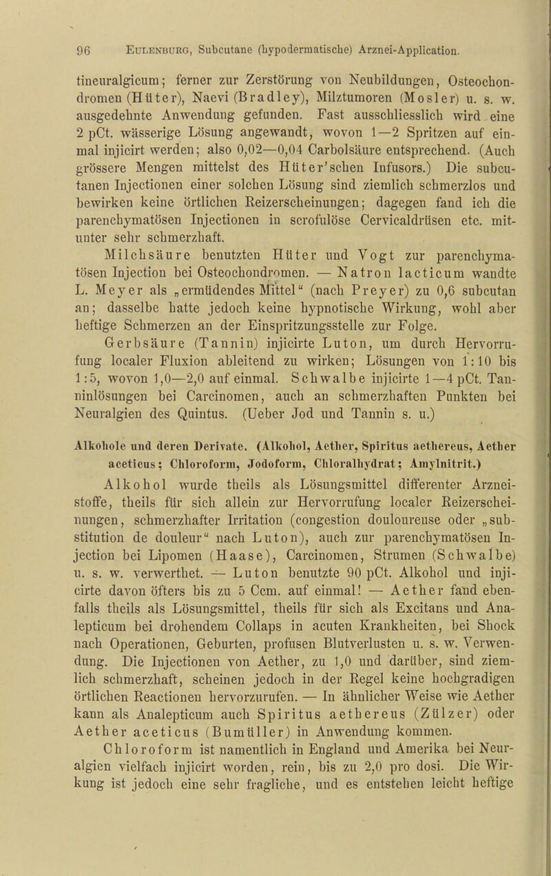 tineuralgicum; ferner zur Zerstörung von Neubildungen, Osteochon- dromen (Hüter), Naevi (Bradley), Milztumoren (Mösler) u. s. w. ausgedehnte Anwendung gefunden. Fast ausschliesslich wird eine 2 pCt. wässerige Lösung angewandt, wovon 1—2 Spritzen auf ein- mal injicirt werden; also 0,02—0,04 Carbolsäure entsprechend. (Auch grössere Mengen mittelst des Hüter'schen Infusors.) Die subcu- tanen Injectiouen einer solchen Lösung sind ziemlich schmerzlos und bewirken keine örtlichen Reizerscheinungen; dagegen fand ich die parenchymatösen Injectionen in scrofulöse Cervicaldrüsen etc. mit- unter sehr schmerzhaft. Milchsäure benutzten Hüter und Vogt zur parenchyma- tösen Injection bei Osteochondromen. — Natron lacticum wandte L. Meyer als „ermüdendes Mittel (nach Preyer) zu 0,6 subcutan an; dasselbe hatte jedoch keine hypnotische Wirkung, wohl aber heftige Schmerzen an der Einspritzungsstelle zur Folge. Gerbsäure (Tannin) injicirte Luton, um durch Hervorru- fung localer Fluxion ableitend zu wirken; Lösungen von 1:10 bis 1:5, wovon 1,0—2,0 auf einmal. Schwalbe injicirte 1—4 pCt. Tan- ninlösungen bei Carcinomen, auch an schmerzhaften Punkten bei Neuralgien des Quintus. (Ueber Jod und Tannin s. u.) Alkohole uud deren Derivate. (Alkoliol, Aetlier, Spiritus aetliereus, Aetber aceticus; Chloroform, Jodoform, Chloralhydrat; Amylnitrit.) Alkohol wurde theils als Lösungsmittel differeuter Arznei- stoffe, theils für sich allein zur Hervorrufung localer Reizerschei- nungen, schmerzhafter Irritation (congestion douloureuse oder „Sub- stitution de douleur nach Luton), auch zur parenchymatösen In- jection bei Lipomen (Haase), Carcinomen, Strumen (Schwalbe) u. s. w. verwerthet, — Luton benutzte 90 pCt. Alkohol und inji- cirte davon öfters bis zu 5 Ccm. auf einmal! — Aether fand eben- falls theils als Lösungsmittel, theils für sich als Excitans und Ana- lepticum bei drohendem Collaps in acuten Krankheiten, bei Shock nach Operationen, Geburten, profusen Blutverlusten u. s. w. Verwen- dung. Die Injectionen von Aether, zu 1,0 und darüber, sind ziem- lich schmerzhaft, scheinen jedoch in der Regel keine hochgradigen örtlichen Reactionen hervorzurufen. — In ähnlicher Weise wie Aether kann als Analepticum auch Spiritus aethereus (Zülzer) oder Aether aceticus (Bumtiller) in Anwendung kommen. Chloroform ist namentlich in England und Amerika bei Neur- algien vielfach injicirt worden, rein, bis zu 2,0 pro dosi. Die Wir- kung ist jedoch eine sehr fragliche, und es entstehen leicht heftige