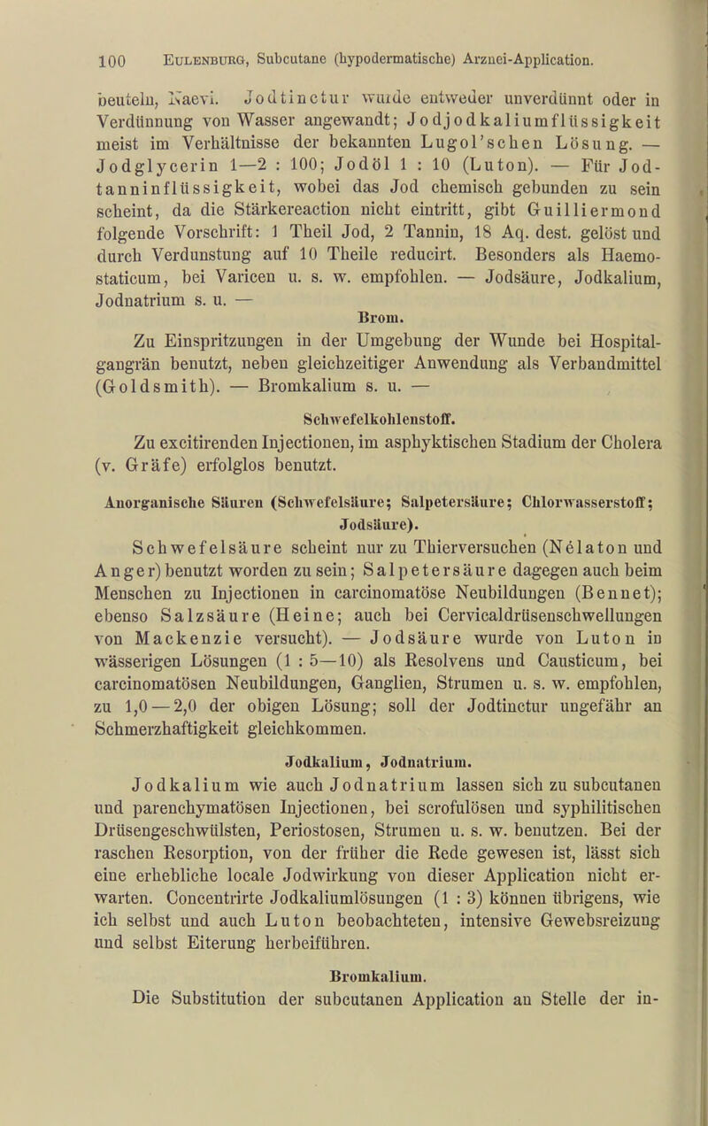 beuteiu, l'^aevi. Jodtinctuv wiude entweder unverdünnt oder in Verdünnung von Wasser angewandt; Jodjodkaliumflüssigkeit meist im Verhältnisse der bekannten Lugol'schen Lösung. — Jodglycerin 1—2 : 100; Jodöl 1 : 10 (Luton). — Für Jod- tanninflüssigkeit, wobei das Jod chemisch gebunden zu sein scheint, da die Stärkereaction nicht eintritt, gibt Guiliiermond folgende Vorschrift: 1 Theil Jod, 2 Tannin, 18 Aq. dest. gelöst und durch Verdunstung auf 10 Theile reducirt. Besonders als Haemo- staticum, bei Varicen u. s. w. empfohlen. — Jodsäure, Jodkalium, Jodnatrium s. u. — Brom. Zu Einspritzungen in der Umgebung der Wunde bei Hospital- gangrän benutzt, neben gleichzeitiger Anwendung als Verbandmittel (Goldsmith). — Bromkalium s. u. — Schwefelkohlenstoff. Zu excitirendeninjectionen, im asphyktischen Stadium der Cholera (v. Gräfe) erfolglos benutzt. Anorganische Siluren (Sclnvefelsilure; Salpetersäure; Chlorwasserstoff; Jodsäure). Schwefelsäure scheint nur zu Thierversuchen (Nelaton und Anger) benutzt worden zu sein; Salpetersäure dagegen auch beim Menschen zu Injectionen in carcinomatöse Neubildungen (Bennet); ebenso Salzsäure (Heine; auch bei Cervicaldrüsenschwellungen von Mackenzie versucht). — Jodsäure wurde von Luton in wässerigen Lösungen (1 : 5—10) als Resolvens und Causticum, bei carcinomatösen Neubildungen, Ganglien, Strumen u. s. w, empfohlen, zu 1,0 — 2,0 der obigen Lösung; soll der Jodtinctur ungefähr an Schmerzhaftigkeit gleichkommen. Jodkalium, Jodnatriura. Jodkalium wie auch Jodnatrium lassen sich zu subcutanen und parenchymatösen Injectionen, bei scrofulösen und syphilitischen Drüsengeschwülsten, Periostosen, Strumen u. s. w. benutzen. Bei der raschen Resorption, von der früher die Rede gewesen ist, lässt sich eine erhebliche locale Jodwirkung von dieser Application nicht er- warten. Concentrirte Jodkaliumlösungen (1:3) können übrigens, wie ich selbst und auch Luton beobachteten, intensive Gewebsreizung und selbst Eiterung herbeiführen. Bromkalium. Die Substitution der subcutanen Application an Stelle der in-