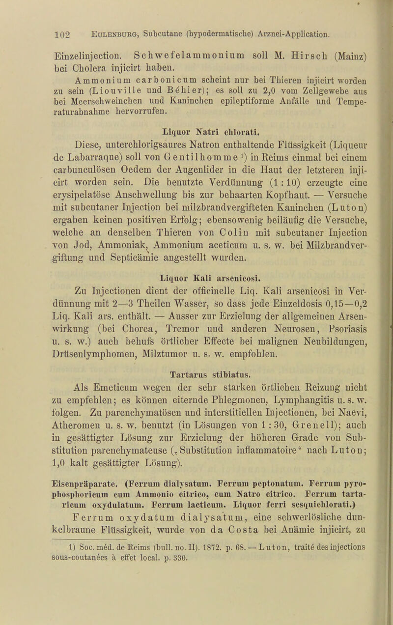 Einzelinjection. Schwefelammonium soll M. Hirsch (Maiuz) bei Cholera injicirt haben. Ammonium carbonicum scheint nur bei TLieren injicirt worden zu sein (Liouvilie und Behier); es soll zu 2,0 vom Zellgewebe aus bei Meerschweinchen und Kaninchen epileptiforme Anfälle und Tempe- raturabnahme hervorrufen. Liquor Ifatri chlorati. Diese, unterchlorigsaures Natron enthaltende Flüssigkeit (Liqueur de Labarraque) soll von Gentilhomme')in Reims einmal bei einem carbunculösen Oedem der Augenlider in die Haut der letzteren inji- cirt worden sein. Die benutzte Verdünnung (1 :10) erzeugte eine erysipelatöse Anschwellung bis zur behaarten Kopfhaut. — Versuche mit subcutaner Injection bei milzbrandvergifteten Kaninchen (Luton) ergaben keinen positiven Erfolg; ebensowenig beiläufig die Versuche, welche an denselben Thieren von Colin mit subcutaner Injection von Jod, Ammoniak, Ammonium aceticum u. s. w. bei Milzbrandver- giftung und Septicämie angestellt wurden. Liquor Kali arsenicosi. Zu Injectloneu dient der officinelle Liq. Kali arsenicosi in Ver- dünnung mit 2—3 Theilen Wasser, so dass jede Einzeldosis 0,15—0,2 Liq. Kali ars. enthält. — Ausser zur Erzielung der allgemeinen Arseu- wirkung (bei Chorea, Tremor und anderen Neurosen, Psoriasis u. s, w.) auch behufs örtlicher Effecte bei malignen Neubildungen, Drüsenlymphomen, Milztumor u. s. w. empfohlen. Tartarus stiMatus. Als Emeticum wegen der sehr starken örtlichen Reizung nicht zu empfehlen; es können eiternde Phlegmonen, Lymphangitis u. s. w. folgen. Zu parenchymatösen und interstitiellen Injectionen, bei Naevi, Atheromen u. s. w. benutzt (in Lösungen von 1:30, Grenell); auch in gesättigter Lösung zur Erzieluug der höheren Grade von Sub- stitution parenchymateuse („Substitution inflammatoire nach Luton; 1,0 kalt gesättigter Lösung). Eisenpräparate. (Ferrum dialjsatum. Ferrum peptonatum. Ferrum pyro- phosplioricum cum Ammonio citrico, cum Ifatro citrico. Ferrum tarta- ricum oxydulatum. Ferrum lacticum. Liquor ferri sesquiclilorati.) Ferrum oxydatum dialysatum, eine schwerlösliche dun- kelbraune Flüssigkeit, wurde von da Costa bei Anämie injicirt, zu 1) Soc. m6d. de Reims (bull. no. II). 1872. p. 68. — Luton, traitd des iujections sous-coutan4es a effet local. p. 330.