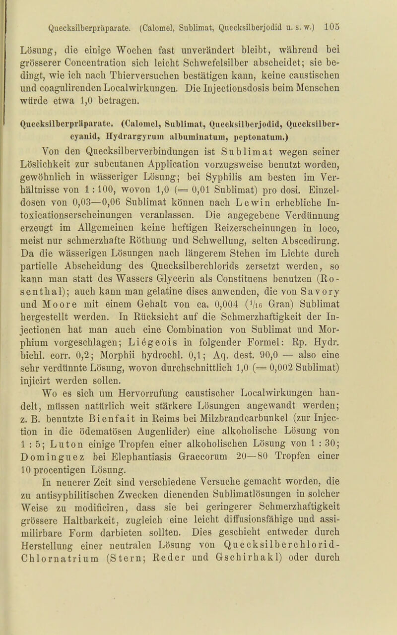 Lösung, die einige Wochen fast unverändert bleibt, während bei grösserer Concentration sich leicht Schwefelsilber abscheidet; sie be- dingt, wie ich nach Thierversuchen bestätigen kann, keine caustischen und coagulirenden Localwirkungen. Die Injectionsdosis beim Menschen würde etwa 1,0 betragen. QueeksilLerprliparate. (Calomel, Siil)llmat, Quecksilberjodid, Quecksill)er- cyaiüd, Hydrargyrum all)uminatum, peptonatum.) Von den Quecksilberverbindungen ist Sublimat wegen seiner Löslichkeit zur subcutanen Application vorzugsweise benutzt worden, gewöhnlich in wässeriger Lösung; bei Syphilis am besten im Ver- hältnisse von 1:100, wovon 1,0 (= 0,01 Sublimat) pro dosi. Eiuzel- dosen von 0,03—0,06 Sublimat können nach Lewin erhebliche In- toxicationserscheinungen veranlassen. Die angegebene Verdünnung erzeugt im Allgemeinen keine heftigen Reizerscheinungen in loco, meist nur schmerzhafte Röthung und Schwellung, selten Abscedirung. Da die wässerigen Lösungen nach längerem Stehen im Lichte durch partielle Abscheidung des Quecksilberchlorids zersetzt werden, so kann man statt des Wassers Glycerin als Constituens benutzen (R o - senthal); auch kann man gelatine discs anwenden, die von Savory und Moore mit einem Gehalt von ca. 0,004 (Vie Gran) Sublimat hergestellt werden. In Rücksicht auf die Schmerzhaftigkeit der In- jectionen hat man auch eine Combination von Sublimat und Mor- phium vorgeschlagen; Liegeois in folgender Formel: Rp. Hydr. bichl. corr. 0,2; Morphii hydrochl. 0,1; Aq. dest. 90,0 — also eine sehr verdünnte Lösung, wovon durchschnittlich 1,0 (= 0,002 Sublimat) injicirt werden sollen. Wo es sich um Hervorrufung caustischer Localwirkungen han- delt, müssen natürlich weit stärkere Lösungen angewandt werden; z. B. benutzte Bienfait in Reims bei Milzbrandcarbunkel (zur Injec- tion in die ödematösen Augenlider) eine alkoholische Lösung von 1 : 5; Luton einige Tropfen einer alkoholischen Lösung von 1 : 30; Dominguez bei Elephantiasis Graecorum 20—80 Tropfen einer 10 procentigen Lösung. In neuerer Zeit sind verschiedene Versuche gemacht worden, die zu antisyphilitischen Zwecken dienenden Sublimatlösungen in solcher Weise zu modificiren, dass sie bei geringerer Schmerzhaftigkeit grössere Haltbarkeit, zugleich eine leicht diffusionsfähige und assi- milirbare Form darbieten sollten. Dies geschieht entweder durch Herstellung einer neutralen Lösung von Quecksilberchlorid- Chlornatrium (Stern; Reder und Gschirhakl) oder durch