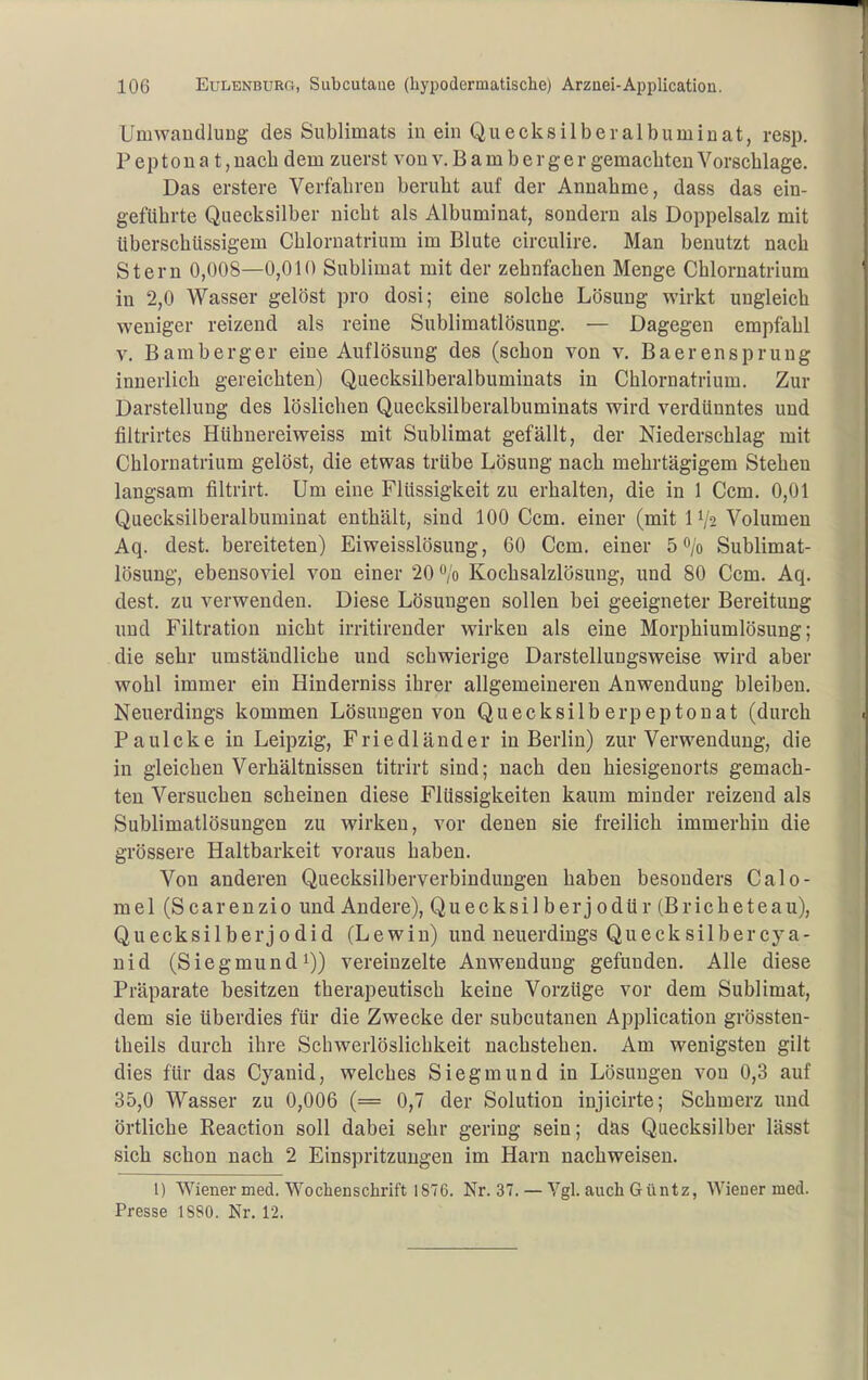 Umwandluug des Sublimats in ein Quecks üb eralbum in at, resp. P ep 10 u a t, nach dem zuerst von v. B a m b e r g e r gemachten Vorschlage. Das erstere Verfahren beruht auf der Annahme, dass das ein- geführte Quecksilber nicht als Albuminat, sondern als Doppelsalz mit überschüssigem Chloruatrium im Blute circulire. Man benutzt nach Stern 0,008—0,010 Sublimat mit der zehnfachen Menge Chloruatrium in 2,0 Wasser gelöst pro dosi; eine solche Lösung wirkt ungleich weniger reizend als reine Sublimatlösung. — Dagegen empfahl V. Bamberger eine Auflösung des (schon von v. Baerensprung innerlich gereichten) Quecksilberalbuminats in Chlornatrium. Zur Darstellung des löslichen Quecksilberalbuminats wird verdünntes und filtrirtes Hühnereiweiss mit Sublimat gefällt, der Niederschlag mit Chlornatrium gelöst, die etwas trübe Lösung nach mehrtägigem Stehen langsam filtrirt. Um eine Flüssigkeit zu erhalten, die in 1 Ccm. 0,01 Quecksilberaibuminat enthält, sind 100 Ccm. einer (mit IV2 Volumen Aq. dest. bereiteten) Eiweisslösung, 60 Ccm. einer 5 0/0 Sublimat- lösung, ebensoviel von einer 20 /o Kochsalzlösung, und 80 Ccm. Aq. dest. zu verwenden. Diese Lösungen sollen bei geeigneter Bereitung und Filtration nicht irritirender wirken als eine Morphiumlösung; die sehr umständliche und schwierige Darstellungsweise wird aber wohl immer ein Hinderniss ihrer allgemeinereu Anwendung bleiben. Neuerdings kommen Lösungen von Quecksilberpeptonat (durch Paulcke in Leipzig, Friedländer in Berlin) zur Verwendung, die in gleichen Verhältnissen titrirt sind; nach den hiesigeuorts gemach- ten Versuchen scheinen diese Flüssigkeiten kaum minder reizend als Sublimatlösungen zu wirken, vor denen sie freilich immerhin die grössere Haltbarkeit voraus haben. Von anderen Quecksilberverbindungen haben besonders Calo- mel (Scarenzio und Andere), Quecksilberjodür (Bricheteau), Quecksilberjodid (Lewin) und neuerdings Quecksilbercya- uid (Siegmundi)) vereinzelte Anwendung gefunden. Alle diese Präparate besitzen therapeutisch keine Vorzüge vor dem Sublimat, dem sie überdies für die Zwecke der subcutanen Application grössten- theils durch ihre Schwerlöslichkeit nachstehen. Am wenigsten gilt dies für das Cyanid, welches Siegmund in Lösungen von 0,3 auf 35,0 Wasser zu 0,006 (= 0,7 der Solution injicirte; Schmerz und örtliche Eeaction soll dabei sehr gering sein; das Quecksilber lässt sich schon nach 2 Einspritzungen im Harn nachweisen. l) Wiener med. Wochenschrift 1876. Nr. 37. — Vgl. auch Güntz, Wiener med. Presse 1880. Nr. 12.