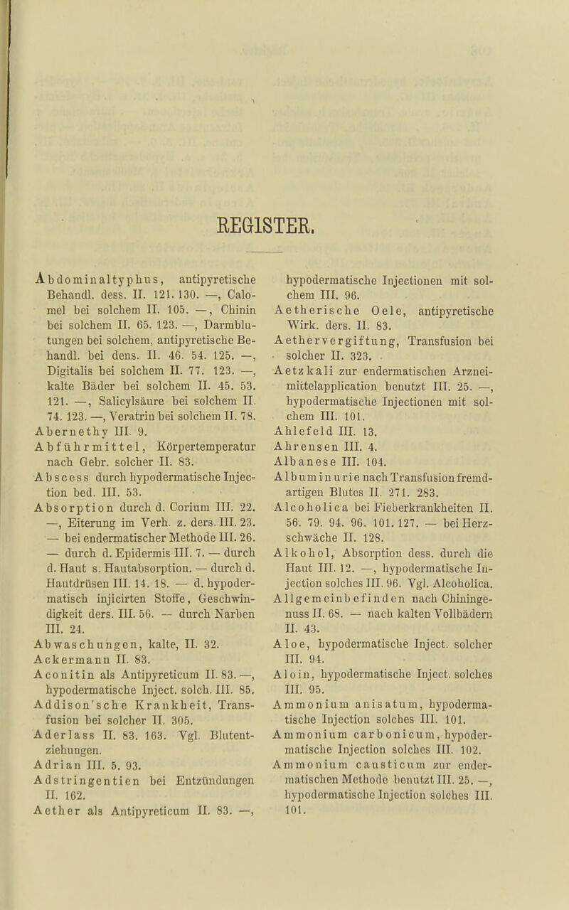 REGISTER. Abdominaltyphws, antipyretische Behandl. dess. II. 121. 130. — Calo- mel bei solchem II. 105. —, Chinin bei solchem II. 65. 123. —, Darmblu- tungen bei solchem, antipyretische Be- handl. bei dens. II. 46. 54. 125. —, Digitalis bei solchem II. 77. 123. —, kalte Bäder bei solchem II. 45. 53. 121. —, Salicylsäure bei solchem II. 74. 123. —, Veratria bei solchem II. 78. Abernethy III. 9. Abführmittel, Körpertemperatur nach Gebr. solcher II. 83. A b s c e s s durch hypodermatische Injec- tion bed. III. 53. Absorption durch d. Corium III. 22. —, Eiterung im Verh. z. ders. III. 23. — bei endermatischer Methode III. 26. — durch d. Epidermis III. 7. — durch d. Haut s. Hautabsorption. — durch d. Hautdrüsen III. 14. 18. — d. hypoder- matisch injicirten Stoffe, Geschwin- digkeit ders. III. 56. — durch Narben III. 24. Abwaschungen, kalte, II. 32. Ackermann II. 83. Aconitin als Antipyreticum 11.83.—, hypodermatische Inject, solch. III. 85. Addison'sche Krankheit, Trans- fusion bei solcher II. 305. Aderlass II. 83. 163. Vgl. Blutent- ziehungen. Adrian III. 5. 93. Adstringentien bei Entzündungen II. 162. Aether als Antipyreticum II. 83. —, hypodermatische Injectionen mit sol- chem III. 96. Aetherische Oele, antipyretische Wirk. ders. II. 83. Aethervergiftung, Transfusion bei solcher II. 323. . Aetzkali zur endermatischen Arznei- mictelapplication benutzt III. 25. —, hypodermatische Injectionen mit sol- chem III. 101. Ahlefeld III. 13. Ahrensen III. 4. Albanese III. 104. Albuminurie nach Transfusion fremd- artigen Blutes II. 271. 283. Alcoholica bei Fieberkrankheiten II. 56. 79. 94. 96. 101.127. — bei Herz- schwäche II. 128. Alkohol, Absorption dess. durch die Haut III. 12. —, hypodermatische In- jection solches III. 96. Vgl. Alcoholica. Allgemeinbefinden nach Ghininge- nuss II. 68. — nach kalten Vollbädern H. 43. Aloe, hypodermatische Inject, solcher HI. 94. A10 i n, hypodermatische Inject, solches HI. 95. Ammonium anisatum, h3'poderma- tische Injection solches III. 101. Ammonium carbonicum, hj'poder- matische Injection solches III. 102. Ammonium causticum zur ender- matischen Methode benutzt III. 25. —, hypodermatische Injection solches III. 101.