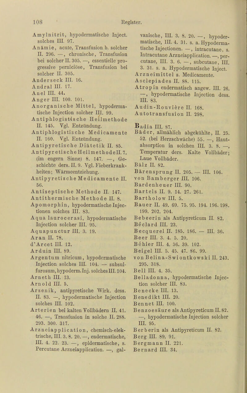 Amylnitrit, hypodermatisclie Inject, solches III. 97. Anämie, acute, Transfusion b. solcher II. 296. —, chronische, Transfusion bei solcher II. 305. —, essentielle pro- gressive perniciöse, Transfusion bei solcher II. 305. Anderseck III. 16. Andral III. 17. Anel III. 44. Anger III. 100. 101. Anorganische Mittel, hypoderma- tische Injection solcher III. 99. Antiphlogistische Heilmethode II. 145. Vgl. Entzündung. Antiphlogistische Medicamente n. 160. Vgl. Entzündung. Antipyretische Diätetik II. 85. Antipyretische Heilmethode II. 7. (im engern Sinne) 8. 147. —, Ge- schichte ders. II. 9. Vgl. Fieberkrank- heiten ; Wärmeentziehung. Antipyretische Medicamente II. 56. Antiseptische Methode II. 147. Antithermische Methode II. 8. Apomorphin, hypodermatischeInjec- tionen solches III. 83. Aqua laurocerasi, hypodermatische Injection solcher III. 95. Aquapunctur III. 3. 19. Aran II. 78. d'Arcet III. 12. Arduin III. 89. Argentum nitricum, hypodermatische Injection solches III. 104. — subsul- furosum, hypoderm.Inj. solches III. 104. Arneth III. 13. Arnold III. 5. Arsenik, antipyretische Wirk. dess. II. 83. —, hypodermatische Injection solches III. 102. Arterien bei kalten Vollbädern 11.41. 46. —, Transfusion in solche II. 288. 293. 300. 317. Arzneiapplication, chemisch-elek- trische, III. 3. 8. 20. —, endermatische, III. 4. 22. 23. —, epidermatische, s. Percutane Arzneiapplication. —, gal- vanische, III. 3. 8. 20. —, hypoder- matische, III. 4. 31. s. a. Hypoderma- tische Injectionen. —, intracutane, s. Intracutane Arzneiapplication. —, per- cutane, III. 3. 6. —, subcutane, III. 3. 31. s. a. Hypodermatische Inject. Arzneimittel s. Medicamente. Asclepiades II. 88. 115. Atropin endermatisch angew. IH. 26. —, hypodermatische Injection dess. m. 83. Audin-Rouviöre II. 168. Autotransfusion II. 298, Badia III. 87. Bäder, allmählich abgekühlte, JI. 25. 52. (bei Herzschwäche) 55. —, Haut- absorption in solchen III. 3. 8. —, Temperatur ders. Kalte Vollbäder; Laue Vollbäder. Balz II. 82. Bärensprung II. 205. — HL 106. von Bamberger III. 106. Bardenheuer III. 90. Bartels II. 9. 14. 27. 261. Bartholow III. 5. Bauer H. 49. 69. 75.95. 194. 196.198. 199. 202. 204. Bebeerin als Antipyreticum II. 82. Beclard III. 23. Becquerel II. 185. 186. — HI. 36. Beer III. 3. 4. 5. 20. Behier III. 4. 36. 39. 102. Beigel IH. 5. 45. 47. 86. 99. vonBelina-Swiontkowskill. 243. 295. 318. Bell in. 4. 35. Belladonna, hypodermatische Injec- tion solcher III. 83. Benecke III. 13. Benedikt IH. 20. Bennet HI. 100. Benzoesäure als Antipyreticum II. 82. —, hypodermatische Injection solcher HI. 95. Berberin als Antipyreticum II. 82. Berg III. 89. 91. Bergmann II. 221. Bernard III. 34.