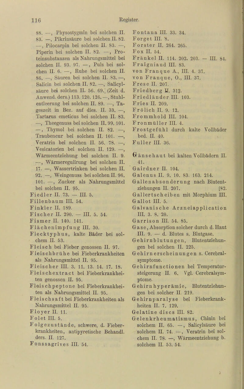 88. —, Physostygmin bei solchen II. 83. —, Pikrinsäure bei solchen II. 82. —, Pilocarpin bei solchen II. 83. —, Piperin bei solchen II. 82. —, Pro- teinsubstanzen als Nahrungsmittel bei solchen II. 93. 97. —, Puls bei sol- chen II. 6. —, Ruhe bei solchen II. 86, —, Säuren bei solchen II. 83. —, Salicin bei solchen II. 82, —, Salicyl- säure bei solchen II. 56. 69.; (Zeit d. Anwend. ders.) 113. 120. 126. —, Stuhl- entleerung bei solchen II. 89. —, Ta- geszeit in Bez. auf dies. II. 33. —, Tartarus emeticus bei solchen II. 83. —, Theegenuss bei solchen II. 99.101. —, Thymol bei solchen II. 82. —, Traubencur bei solchen II. 101. —, Veratrin bei solchen II. 56. 78. —, Vesicatorien bei solchen II. 129. —, Wärmeentziehung bei solchen II. 9. —, Wärmeregulirung bei solchen n. 17. —, Wassertrinken bei solchen II. 92. —, Weingenuss bei solchen II. 96. 101. —, Zucker als Nahrungsmittel bei solchen II. 95. Fiedler II. 73. — III. 5. Fillenbaum III. 54. Finkler II. 189. Fischer II. 290. — III. 5. 54. Fismer II. 140. 141. Flächenimpfuug III. 30. Flecktyphus, kalte Bäder bei sol- chem II. 53. Fleisch bei Fieber genossen II. 97. Fleischbrühe bei Fieberkrankheiten als Nahrungsmittel II. 95. Fleischer III. 3. 11. 13. 14. 17. 18. Fleischextract bei Fieberkrankhei- ten genossen II. 95. Fleischpeptone bei Fieberkrankhei- ten als Nahrungsmittel II. 95. Fleischsaft bei Fieberkrankheiten als Nahrungsmittel II. 95. Floyer II. 11. Folet III. 5. Folgezustände, schwere, d. Fieber- krankheiten, antipyretische Behandl. ders. II. 127. Fonssagrives III. 54. Fontana III. 33. 34. Forget III. 8. Forster II. 264. 265. Fox II. 54. Frankel n. 114. 202. 203. — III. 84. Fraigniaud III. 83. von Franque Ä., III. 4. 37. von Franque, 0., III. 37, Frese II. 207. Friedberg U. 31?. Friedländer III. 103. Fries II. 209. Frölich II. 9. 12. Frommhold III. 104. Fronmüller III. 4. Frostgefühl durch kalte Vollbäder bed. II. 40. Füller III. 36. Gränsehaut bei kalten Vollbädern II. 41. Gairdner II. 104. Galenus II. 9. 10. 83. 163. 214. Gallenabsonderung nach Blutent- ziehungen II. 207. [82. Gallertscheiben mit Morphium HI. Gallot III. 5. Galvanische Arzneiapplication III. 3. 8. 20. Garrison III. 54. 85. Gase, Absorption solcher durch d. Haut III. 9. — d. Blutes s. Blutgase. Gehirnblutungen, Blutentziehun- gen bei solchen II. 225. Gehirnerscheinungen s. Cerebral- symptome. Gehirnfunctionen bei Temperatur- steigerung II. 6. Vgl. Gerebraisym- ptome. Gehirnhyperämie, Blutentziehun- gen bei solcher II. 219. Gehirnparalyse bei Fieberkrank- heiten II. 7. 129. Gelatine discs III. 82. Gelenkrheumatismus, Chinin bei solchem II. 65. —, Salicylsäure bei solchem II. 74. —, Veratrin bei sol- chem II. 78. —, Wärmeentziehung b. solchem II. 53. 54.