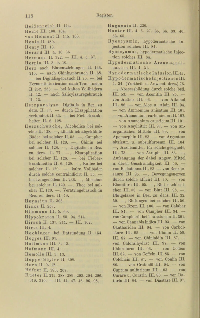 Heidenreich II. 114. Heine III. 100. 104. van Helmont 11. 115. 163. He nie II. 180. Henry III. 13. Herard III. 4. 16. 36. Hermann II. 322. — III. 4. 5. 37. Herpin III. 3. 9. 10. Herz nach Blutentziehungen II. 166. 210. — nach Chiningebrauch II. 68. — bei Digitalisgebrauch II. 76. — bei Fermentintoxication nach Transfusion n. 252. 253. — bei kalten Vollbädern H. 42. — nach Salicylsäuregebrauch II. 73. Herzparalyse, Digitalis in Bez. zu ders. II. 77. — durch Eisapplication verhindert II. 33. — bei Fieberkrank- heiten II. 6. 128. Herzschwäche, Alcoholica bei sol- cher II. 128. —, allmählich abgekühlte Bäder bei solcher H. 55. —, Campher bei solcher II. 129, —, Chinin bei solcher II. 128. —, Digitalis in Bez. zu ders. II. 77. —, Eisapplication bei solcher II. 128. — bei PMeber- krankheiten II. 6. 128. —, Kaffee bei solcher II. 129. —, kalte Vollbäder durch solche contraindicirt II. 55. — bei Lungenödem II. 236- —, Moschus bei solcher II. 129. —, Thee bei sol- cher H. 129. —, Veratringebrauch in Bez. zu ders. II. 79. Heynsius II. 308. Hicks n. 257. Hilsmann III. 5. 69. Hippokrates II. 85. 94. 214. Hirsch II. 137. 211. — III. 102. Hirtz III. 4. Hochlegen bei Entzündung II. 154. Högyes III. 97. Hoffmann III. 3. 13. Hofmann III. 4. Homolle III. 3. 13. Hoppe-Seyler II. 308. Horn II. 9. 12. Hüfner II. 186. 267. Hueter II. 275. 288. 289. 293. 294. 296. 319. 320. — III. 44. 47. 48. 96. 98. Iluguenin II. 220. Hunter III. 4. 5. 27. 35. 36. 39. 40. 53. 65. Hyoscyamin, hypodermatische In- jection solches III. 84. Hyoscyamus, hypodermatische Injec- tion solches III. 84. Hypodermatische Arzneiappli- cation IH. 4. 31. Hyp oderma tische Infusion III.47. Hyp 0 derma tische Inj ectionenHI. 4. 34. (Vortheile d. Anwend. ders.) 76. —, Abscessbildung durch solche bed. III. 53. — von Aconitin IH. 85. — von Aether III. 96. — von Alkohol III. 96. — von Aloe u. Aloin III. 94. — von Ammonium anisatum IH. 101. — vonAmmonium carbonicum III. 102. — von Ammonium causticumlH. 101. — von Amylnitrit III. 97. — von an- organischen Mitteln III. 99. — von Apomorphin III. 83. — von Argentum nitricum u. subsulfurosum HI. 104. —, Arzneimittel, für solche geeignete, III. 73. — von Atropin III. 83. —, Aufsaugung der dabei angew. Mittel u. deren Geschwindigkeit IH. 56. — von Belladonna III. 83. — von Benzoe- säure III. 95. —, Bewegungsnerven durch solche afücirt III. 70. — von Blausäure III. 95. —, Blut nach sol- chen III. 58. — von Blut in. 98. —, Blutgefässe in Bez. zu dens. III. 32. 50. —, Blutungen bei solchen III. 50. — von Brom III. 100. — von Calabar III. 84. — von Campher IH. 94. — von Campheröl bei Transfusion II. 301, — von Cannabis indica III. 93. — von Canthariden III. 94. — von Carbol- säure III. 95. — von Chinin II. 59. III. 87. — von Chinioidin III. 87. — von Chloralhydrat III. 97. — von Chloroform III. 96. — von Codein III. 82. — von Coffein III. 85. — von Colchicin III. 87. — von Coniin III. 86. — von Crotonöl III. 94. — von Cuprum sulfuricum III. 103. — von Curare u. Curarin III. 86. — von Da- turin III. 84. — von Diastase HI. 97.