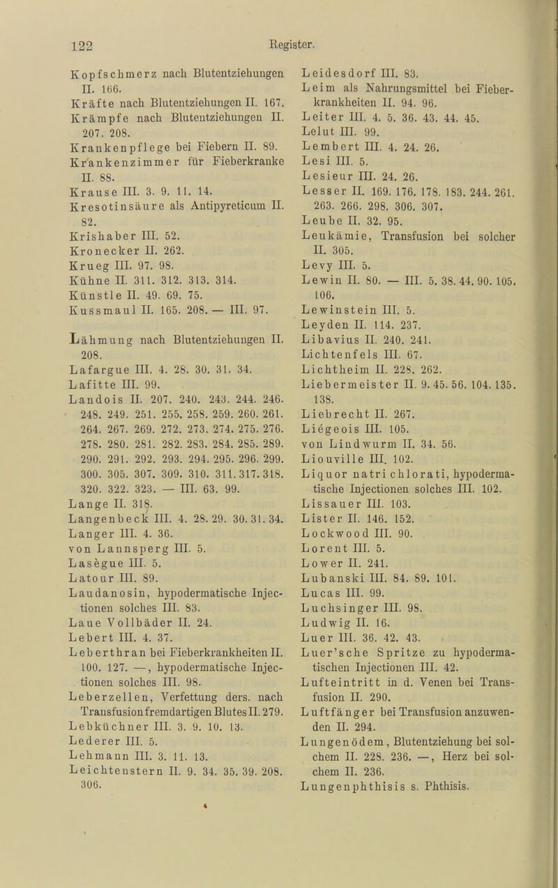 Kopfschmerz nach Blutentziehuugen II. I(i6. Kräfte nach Blutentziehungenil. 167. Krämpfe nach Bluteutziehungen II. 207. 208. Krankenpflege bei Fiebern II. 89. Krankenzimmer für Fieberkranke n. 88. Krause III. 3. 9. 11. 14. Kresotinsäure als Antipyreticum II. 82. Krishaber III. 52. Kronecker U. 262. Krueg III. 97. 98. Kühne II. 311. 312. 313. 314. Künstle II. 49. 69. 75. Kussmaul II. 165. 208.— III. 97. Lähmung nach Blutentziehuugen II. 208. Lafargue III. 4. 28. 30. 31. 34. Lafitte III. 99. Landois II. 207. 240. 243. 244. 246. 248. 249. 251. 255. 258. 259. 260. 261. 264. 267. 269. 272. 273. 274. 275. 276. 278. 280. 281. 282. 283. 284. 285. 289. 290. 291. 292. 293. 294. 295. 296. 299. 300. 305. 307. 309. 310. 311.317.318. 320. 322. 323. — III. 63. 99. Lange II. 318. Langenbeck III. 4. 28.29. 30.31.34. Langer III. 4. 36. von Lannsperg III. 5. Lasögue III. 5. Latour III. 89. Laudanosin, hypodermatische Injec- tionen solches III. 83. Laue Vollbäder IL 24. Lebert IIL 4. 37. Leberthranbei Fieberkrankheiten II. 100. 127. —, hypodermatische Injec- tionen solches III. 98. Leberzellen, Verfettung ders. nach Transfusion fremdartigen Blutes II. 279. Lebküchner III. 3. 9. 10. 13. Lederer III. 5. Lehmann III. 3. 11. 13. Leichteustern II. 9. 34. 35.39. 208. 306. Leidesdorf IIL 83. Leim als Nahrungsmittel bei Fieber- kraukheiten II. 94. 96. Leiter III. 4. 5. 36. 43. 44. 45. Lelut III. 99. Lembert III. 4. 24. 26. Lesi IIL 5. Lesieur IIL 24. 26. Lesser IL 169. 176. 178. 183. 244. 261. 263. 266. 298. 306. 307. Leube IL 32. 95. Leukämie, Transfusion bei solcher IL 305. Levy III. 5. Lewin II. 80. — IIL 5, 38.44.90. 105. 106. Lewinstein III. 5. Leyden IL 114. 237. Libavius II. 240. 241. Lichtenfels III. 67. Lichtheim II. 228. 262. Liebermeister II. 9.45. 56. 104.135. 138. Liebrecht IL 267. Liegeois III. 105. von Lindwurm II. 34. 56. Liouville III. 102. Liquor natri chlorati, hypoderma- tische Injectionen solches III. 102. Lissauer III. 103. Lister II. 146. 152. Lockwood IIL 90. Loreut III. 5. Lower II. 241. Lubauski IIL 84. 89. 101. Lucas III. 99. Luchsinger III. 98. Ludwig II. 16. Luer III. 36. 42. 43. Luer'sche Spritze zu hypoderma- tischen Injectionen III. 42. Lufteintritt in d. Venen bei Trans- fusion II. 290. Luftfänger bei Transfusion anzuwen- den II. 294. Lungenödem, Blutentziehung bei sol- chem IL 228. 236. —, Herz bei sol- chem II. 236. Lungenphthisis s. Phthisis.