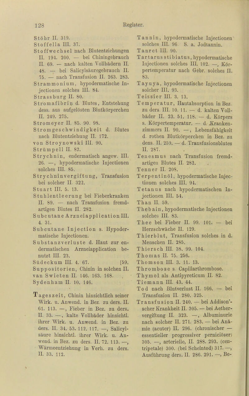 Stöhr II. 319. Stoffella III. 37. Stoffwechsel nach Blutentziehungen II. 191. 200. — bei Chiuingcbrauch II. 69. — nach kalten Vollbädern II. 4S. — bei Salicylsäuregebrauch II. 75. — nach Transfusion II. 263. 283. Strammouium, hypodei'matische In- jectionen solches III. 84. Strassburg II. 80. Stromafibri^ d. Blutes, Entstehung dess. aus aufgelösten Blutkörperchen II. 249. 275. Stromeyer II. 85. 90. 98. Stromgeschwindigkeit d. Blutes nach Blutentziehung II. 172. von Stroynowski III. 90. Strümpell II. 82. Strychnin, endermatisch angew. III. 26. —, hypodermatische Injectionen solches III. 85. Strychninvergiftung, Transfusion bei solcher II. 322. Stuart III. 5. 13. Stuhlentleerung bei Fieberkranken II. 89. — nach Transfusion fremd- artigen Blutes II. 282. Subcutane Ärzneiapplication III. 4. 31. Subcutane Injection s. Hypoder- matische Injectionen. Substanz Verluste d. Haut zur en- dermatischen Ärzneiapplication be- nutzt III. 23. Südeckum III. 4. 67. [59. Suppositorien, Chinin in solchen II. van Swieten II. 146. 163. 168. Sydenham 11. 10. 146. Tageszeit, Chinin hinsichtlich seiner Wirk. u. Anwend. in Bez. zu ders. II. 61. 113. —, Fieber in Bez. zu ders. II. 33. —, kalte Vollbäder hinsichtl. ihrer Wirk. u. Anwend. in Bez. zu ders. II. 34. 53. 112. 117. —, Salicyl- säure hinsichtl. ihrer Wirk. u. An- wend. in Bez. zu ders. II. 72. 113. —, Wärmeentziehung in Verh. zu ders. II. 33. 112. Tannin, hypodermatische Injectionen solches III. 96. S. a. Jodtanniu. Tanrct III. 90. Tartarus stibiatus, hypodermatische Injectionen solches III. 102. —, Kör- pertemperatur nach Gebr. solches II. 83. Tayuya, hypodermatische Injectionen solcher III. 93. Teissier III. 3. 13. Temperatur, Hautabsorption in Bez. zu ders. III. 10. II. — d. kalten Voll- bäder II. 23. 51. 118. — d. Körpers s. Körpertemperatur. — d. Kranken- zimmers II. 90. —, Lebensfähigkeit d. rotben Blutkörperchen in Bez. zu dens. II. 259. — d. Transfusionsblutes II. 287. Tenesmus nach Transfusion fremd- artigen Blutes II. 282. Tenner II. 208. Terpentinöl, hypodermatische Injec- tionen solches III. 94. Tetanus nach hypodermatischen In- jectionen III. 54. Than II. 59. Thebain, hypodermatische Injectionen solches III. 83. Thee bei Fieber II. 99. 101. — bei Herzschwäche II. 129. Thierblut, Transfusion solches in d. Menschen II. 285. Thiersch III. 38. 99. 104. Thomas II. 75. 256. Thomson III. 3. 11. 13. Thrombose s. Capillarthrombose. Thymol als Antipyreticum II. 82. Tiemann III. 43. 44. Tod nach Blutverlust II. 166. — bei Transfusion II. 280. 325. Transfusion II. 240. — bei Addison'- scher Krankheit II. 305. — bei Aether- vergiftung II. 323. —, Albuminurie nach solcher II. 271. 283. — bei Anä- mie (acuter) II. 296. (chronischer — essentieller progressiver perniciöser) 305. —, arterielle, II. 288. 293. (cen- tripetale) 300. (bei Scheintod) 317.—, Ausführung ders. II. 286. 291. —, Be-