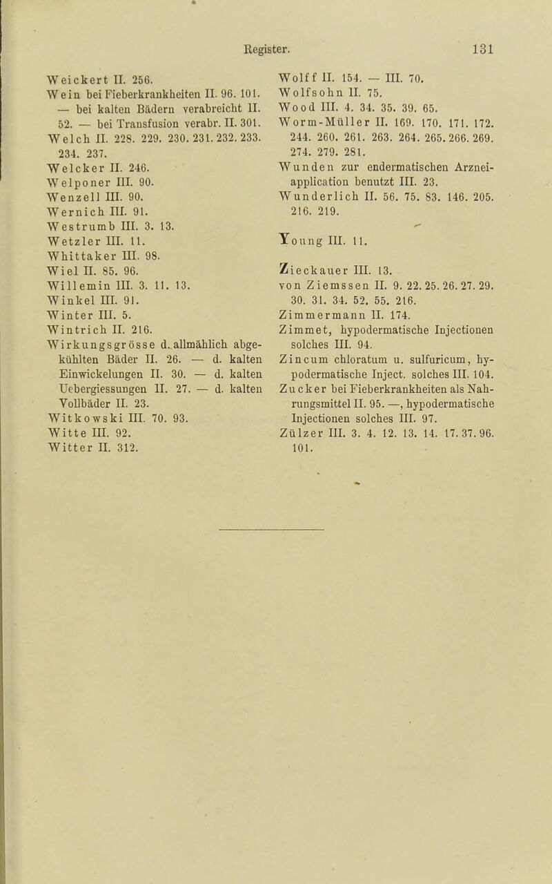 Weickert II. 256. Wein bei Fieberkrankheiteii II. 96. 101. — bei kalten Bädern verabreicht II. 52. — bei Transfusion verabr. II. 301. Welch II. 228. 229. 230.231.232.233. 234. 237. Welcker II. 246. Welponer III. 90. Wenzen III. 90. Wernich III. 91. Westrumb III. 3. 13. Wetzler III. 11. Whittaker UI. 98. Wiel II. 85. 96. Willemin IH. 3. II. 13. Winkel III. 91. Winter III. 5. Wintrich II. 216. Wirkungsgrosse d. allmählich abge- kühlten Bäder II. 26. — d. kalten EinYrickelungen II. 30. — d. kalten TJebergiessungen II. 27. — d. kalten Vollbäder II. 23. Witkowski III. 70. 93. Witte III. 92. Witter II. 312. Wolf f II. 154. — III. 70. Wolfsohn II. 75. Wood III. 4. 34. 35. 39. 65. Worm-Müller II. 169. 170. 171. 172. 244. 260. 261. 263. 264. 265.266.269. 274. 279. 281. Wunden zur endermatischen Arznei- application benutzt III. 23. Wunderlich II. 56. 75. 83. 146. 205. 216. 219. Toung III. 11. Zieckauer III. 13. von Z iemssen II. 9. 22. 25. 26. 27. 29. 30. 31. 34. 52. 55. 216. Zimmermann II. 174. Zimmet, hypodermatische Injectionen solches III. 94. Zincum chloratum u. sulfuricum, hy- podermatische Inject, solches III. 104. Zucker bei Fieberkrankheiten als Nah- rungsmittel II. 95. —, hypodermatische Injectionen solches III. 97. Zülzer III. 3. 4. 12. 13. 14. 17.37.96. 101.