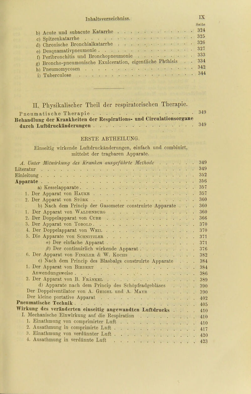 Seite b) Acute und subacute Katarrhe 324 c) Spitzenkatarrhe ^^5 d) Chronische Bronchialkatarrhe 326 e) Desquamativpneumonie 327 1) Peribronchitis und Bronchopneumonie 333 g) Broncho-pneumonische Exulceration, eigentliche Phthisis , . 334 h) Pneumomycosen 342 i) Tuberculose 344 IL. Physikalischer Theil der respiratorischen Therapie. Pneumatische Therapie Behandlung der Krankheiten der Respirations- und Circulationsorgane durch Luftdruckänderungen ERSTE ABTHEILÜNG. Einseitig wirkende Luftdruckänderungen, einfach und combinirt, mittelst der tragbaren Apparate. Ä. Unter Mitwirkung des Kranken ausgeführte Methode 349 Literatur 349 Einleitung 352 Apparate 356 a) Kesselapparate 357 1. Der Apparat von Hauke 357 2. Der Apparat von Stork 360 b) Nach dem Princip der Gasometer construirte Apparate . . . 360 1. Der Apparat von Waldenburg 360 2. Der Doppelapparat von Cube 366 3. Der Apparat von Tobold 370 4. Der Doppelapparat von Weil 370 5. Die Apparate von Schnitzler 371 n) Der einfache Apparat 371 ß) Der continuirlich wirkende Apparat 376 fi. Der Apparat von Finkler & W. Kochs 382 c) Nach dem Princip des Blasbalgs construirte Apparate . . . 384 1. Der Apparat von Biedert 384 Anwendungsweise 386 2. Der Apparat von B. FR^iNKEL 389 d) Apparate nach dem Princip des Schöpfradgebläses .... 390 Der Doppelventilator von A. Geigel und A. Mayr 390 Der kleine portative Apparat 402 Pneumatische Technik 405 Wirkung- de.s veränderten einseitig- angewandten Luftdrucks .... 410 I. Mechanische Einwirkung auf die Respiration 410 1. Einathmung von comprimirter Luft 410 2. Ausathmung in comprimirte Lnft 417 3. Einathmung von verdünnter Luft 420 4. Ausathmung in verdünnte Luft 423