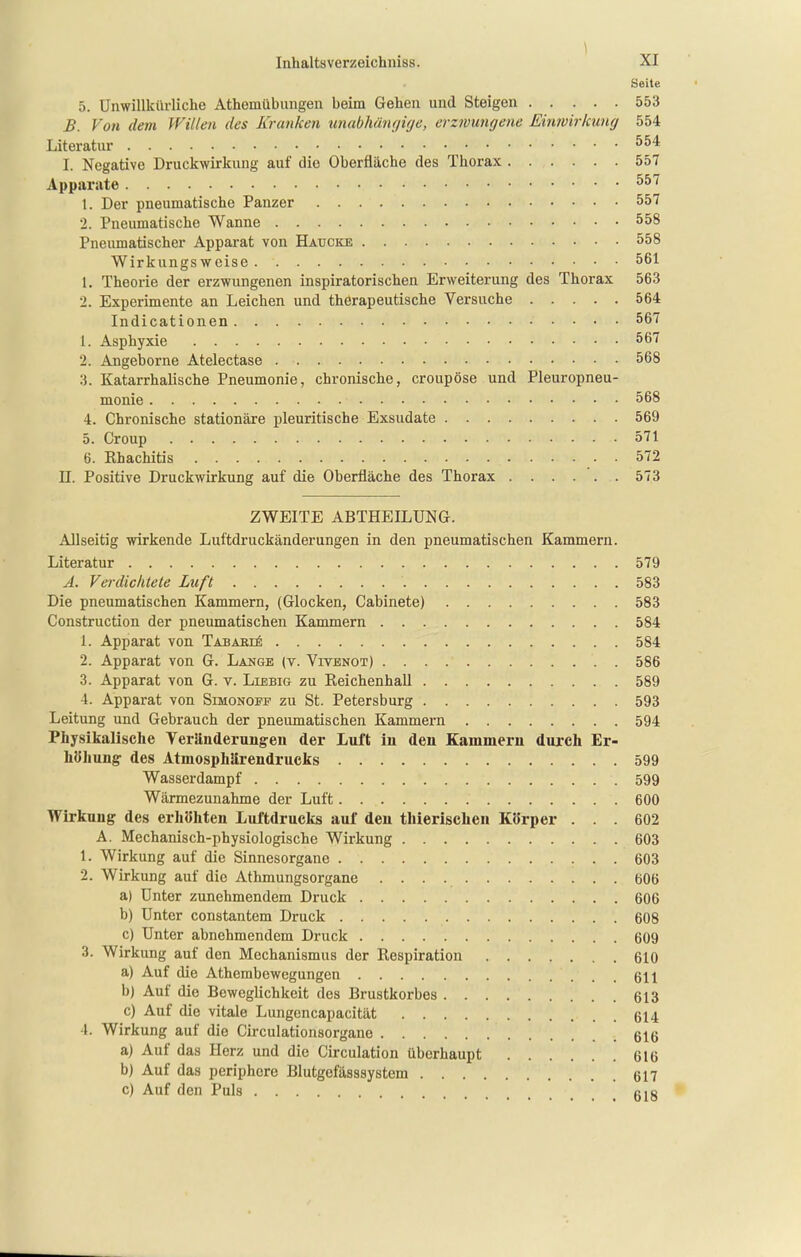 \ Inhaltsverzeichniss. XI Seite 5. Unwillkürliche Athemübungen beim Gehen und Steigen 553 B. Von dem Willen des Kranken unabhänfjifje, erzivungene Einivirkung 554 Literatur I. Negative Druckwirkung auf die Oberfläche des Thorax 557 Apparate ^^'^ 1. Der pneumatische Panzer 557 2. Pneumatische Wanne 558 Pneumatischer Apparat von Haucke 558 Wirkungsweise 561 1. Theorie der erzwungenen inspiratorischen Erweiterung des Thorax 563 2. Experimente an Leichen und therapeutische Versuche 564 Indicationen 567 1. Asphyxie 567 2. Angeborne Atelectase 568 3. Katarrhalische Pneumonie, chronische, croupöse und Pleuropneu- monie 568 4. Chronische stationäre pleuritische Exsudate 569 5. Croup 571 6. Rhachitis 572 U. Positive Druckwirkung auf die Oberfläche des Thorax 573 ZWEITE ABTHEILUNG. Allseitig wirkende Luftdruckänderungen in den pneumatischen Kammern. Literatur 579 A. Verdichtete Luft 583 Die pneumatischen Kammern, (Glocken, Cabinete) 583 Construction der pneumatischen Kammern 584 1. Apparat von TABAHii; 584 2. Apparat von G. Lange (v. VrvENOT) . 586 3. Apparat von G. v. Liebig zu Reichenhall 589 4. Apparat von Simonopf zu St. Petersburg 593 Leitung und Gebrauch der pneumatischen Kammern 594 Physikalische Veränderungen der Luft in den Kammern durch Er- höhung des Atmosphärendrucks 599 Wasserdampf 599 Wärmezunahme der Luft 600 Wirkung des erhöhten Luftdrucks auf den thierischen Körper ... 602 A. Mechanisch-physiologische Wirkung 603 1. Wirkung auf die Sinnesorgane 603 2. Wirkung auf die Athmungsorgane 606 a) Unter zunehmendem Druck 606 b) Unter constantem Druck 608 c) Unter abnehmendem Druck 609 3. Wirkung auf den Mechanismus der Respiration 610 a) Auf die Athembewegungcn 611 b) Auf die Beweglichkeit des Brustkorbes 613 c) Auf die vitale Lungencapacität 614 l. Wirkung auf die Circulationsorgane 616 a) Auf das Herz und die Circulation überhaupt 616 b) Auf das periphere Blutgefässsystem 617 c) Auf den Puls gjg