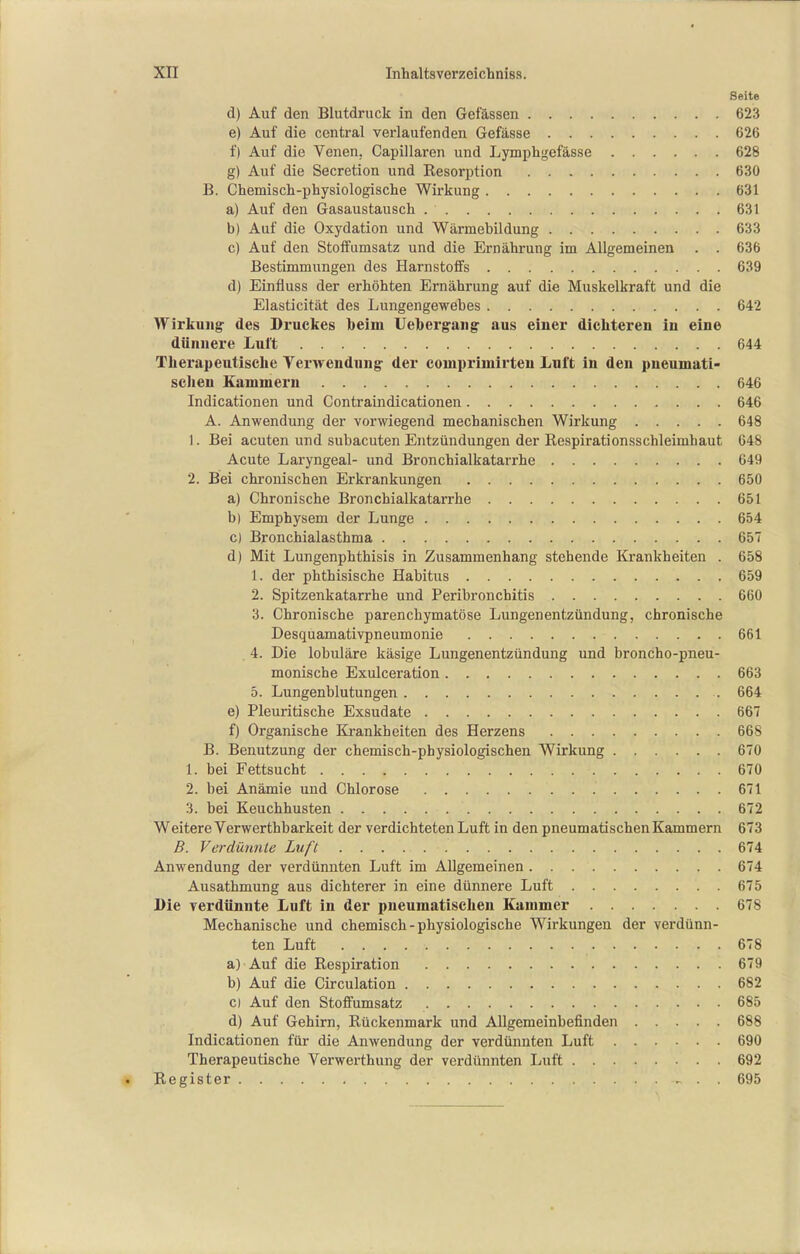 Seite d) Auf den Blutdruck in den Gefässen 623 e) Auf die central verlaufenden Gefässe 626 f) Auf die Venen, Capillaren und Lymphgefässe 628 g) Auf die Secretion und Eesorption 630 B. Ghemiscli-physiologische Wirkung 631 a) Auf den Gasaustausch 631 b) Auf die Oxydation und Wärmebildung 633 c) Auf den Stoff Umsatz und die Ernährung im Allgemeinen . . 636 Bestimmungen des Harnstoifs 639 d) Einfluss der erhöhten Ernährung auf die Muskelkraft und die Elasticität des Lungengewebes 642 Wirkung' des Druckes beim Uebei-g-aiig: aus einer dichteren in eine dünnere Luft 644 Therapeutische Verwendung- der couipriniirteu Luft in den pneumati- schen Kammern 646 Indicationen und Contraindicationen 646 A. Anwendung der vorwiegend mechanischen Wirkung 648 1. Bei acuten und subacuten Entzündungen der Respirationsschleimhaut 648 Acute Laryngeal- und Bronchialkatarrhe 649 2. Bei chronischen Erkrankungen 650 a) Chronische Bronchialkatarrhe 651 b) Emphysem der Lunge 654 c) Bronchialasthma 65 d) Mit Lungenphthisis in Zusammenhang stehende Krankheiten . 658 1. der phthisische Habitus 659 2. Spitzenkatarrhe und Peribronchitis 660 3. Chronische parenchymatöse Lungenentzündung, chronische Desquamativpneumonie 661 . 4. Die lobuläre käsige Lungenentzündung und broncho-pneu- monische Exulceration 663 5. Lungenblutungen 664 e) Pleuritische Exsudate 667 f) Organische Krankheiten des Herzens 668 B. Benutzung der chemisch-physiologischen Wirkung 670 1. bei Fettsucht 670 2. bei Anämie und Chlorose 671 3. bei Keuchhusten 672 Weitere Verwerthbarkeit der verdichteten Luft in den pneumatischen Kammern 673 B. Verdünnle Luft 674 Anwendung der verdünnten Luft im Allgemeinen 674 Ausathmung aus dichterer in eine dünnere Luft 675 Die verdünnte Luft in der pneumatischen Kammer 678 Mechanische und chemisch - physiologische Wirkungen der verdünn- ten Luft 678 a) Auf die Respiration 679 b) Auf die Circulation 682 c) Auf den Stoffumsatz 685 d) Auf Gehirn, Rückenmark und Allgemeinbefinden 688 Indicationen für die Anwendung der verdünnten Luft 690 Therapeutische Verwerthung der verdünnten Luft 692 Register , . . 695