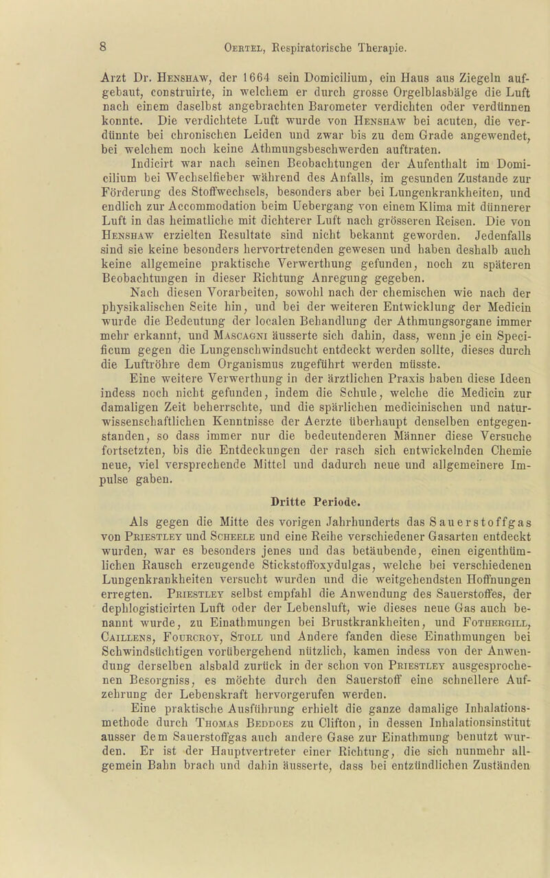 Arzt Dr. Henshaw, der 1664 sein Domicilium, ein Haus aus Ziegeln auf- gebaut, construirte, in welchem er durch grosse Orgelblasbälge die Luft nach einem daselbst angebrachten Barometer verdichten oder verdiinnen konnte. Die verdichtete Luft wurde von Henshaw bei acuten, die ver- dünnte bei chronischen Leiden und zwar bis zu dem Grade angewendet, bei welchem noch keine Athmungsbeschwerden auftraten. Indicirt war nach seinen Beobachtungen der Aufenthalt im Domi- cilium bei Wechselfieber während des Anfalls, im gesunden Zustande zur Förderung des Stoffwechsels, besonders aber bei Lungenkrankheiten, und endlich zur Accommodation beim Uebergang von einem Klima mit dünnerer Luft in das heimatliche mit dichterer Luft nach grösseren Reisen. Die von Henshaw erzielten Resultate sind nicht bekannt geworden. Jedenfalls sind sie keine besonders hervortretenden gewesen und haben deshalb auch keine allgemeine praktische Verwerthung gefunden, noch zu späteren Beobachtungen in dieser Richtung Anregung gegeben. Nach diesen Vorarbeiten, sowohl nach der chemischen wie nach der physikalischen Seite hin, und bei der weiteren Entwicklung der Medicin wurde die Bedeutung der localen Behandlung der Athmungsorgane immer mehr erkannt, und Mascagni äusserte sich dahin, dass, wenn je ein Speci- ficum gegen die Lungenschwindsucht entdeckt werden sollte, dieses durch die Luftröhre dem Organismus zugeführt werden müsste. Eine weitere Verwerthung in der ärztlichen Praxis haben diese Ideen indess noch nicht gefunden, indem die Schule, welche die Medicin zur damaligen Zeit beherrschte, und die spärlichen medicinischen und natur- wissenschaftlichen Kenntnisse der Aerzte überhaupt denselben entgegen- standen, so dass immer nur die bedeutenderen Männer diese Versuche fortsetzten, bis die Entdeckungen der rasch sich entwickelnden Chemie neue, viel versprechende Mittel und dadurch neue und allgemeinere Im- pulse gaben. Dritte Periode. Als gegen die Mitte des vorigen Jahrhunderts das Sauerstoffgas von Priestley und Scheele und eine Reihe verschiedener Gasarten entdeckt wurden, war es besonders jenes und das betäubende, einen eigenthüm- lichen Rausch erzeugende Stickstoffoxydulgas, welche bei verschiedenen Lungenkrankheiten versucht wurden und die weitgehendsten Hoffnungen erregten. Peiestley selbst empfahl die Anwendung des Sauerstoffes, der dephlogisticirten Luft oder der Lebensluft, wie dieses neue Gas auch be- nannt wurde, zu Einathmungen bei Brustkrankheiten, und Fotheegill, Caillens, Foürcroy, Stoll und Andere fanden diese Einathmungen bei Schwindsüchtigen vorübergehend nützlich, kamen indess von der Anwen- dung derselben alsbald zurück in der schon von Peiestley ausgesproche- nen Besorgniss, es möchte durch den Sauerstoff eine schnellere Auf- zehrung der Lebenskraft hervorgerufen werden. Eine praktische Ausführung erhielt die ganze damalige Inhalations- methode durch Thomas Beddoes zu Clifton, in dessen Inhalationsinstitut ausser dem Sauerstoffgas auch andere Gase zur Einathmung benutzt wur- den. Er ist der Hauptvertreter einer Richtung, die sich nunmehr all- gemein Bahn brach und dahin äusserte, dass bei entzündlichen Zuständen