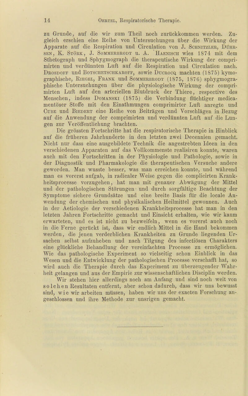 zu Grunäe, auf die wir zum Theil aoch zurückkommen werden. Zu- gleich erschien eine Reihe von Untersuchungen über die Wirkung der Apparate auf die Respiration und Circulation von J. Schnitzler, Dühr- SEN, K. Stork, J. Sommerbrodt u. A. Haenisch wies 1874 mit dem Sthetograph und Sphygmograph die therapeutische Wirkung der compri- mirten und verdünnten Luft auf die Respiration und Circulation nach. Drosdoff und Botschetschkaroff, sowie Ducrocq machten (1875) kymo- graphische, Riegel, Frank und Sommerbrodt (1875, 1876) sphygmogra- phische Untersuchungen über die physiologische Wirkung der compri- mirten Luft auf den arteriellen Blutdruck der Thiere, respective des Menschen, indess Domanski (1875) die Verbindung flüchtiger medica- mentöser Stoffe mit den Einathmungen comprimirter Luft anregte und Cube und Biedert eine Reihe von Beiträgen und Vorschlägen in Bezug auf die Anwendung der comprimirten und verdünnten Luft auf die Lun- gen zur Veröffentlichung brachten. Die grössten Fortschritte hat die respiratorische Therapie in Hinblick auf die früheren Jahrhunderte in den letzten zwei Decennien gemacht. Nicht nur dass eine ausgebildete Technik die angestrebten Ideen in den verschiedenen Apparaten auf das Vollkommenste realisiren konnte, waren auch mit den Fortschritten in der Physiologie und Pathologie, sowie in der Diagnostik und Pharmakologie die therapeutischen Versuche andere geworden. Man wusste besser, was man erreichen konnte, und während man es vorerst aufgab, in radicaler Weise gegen die complicirten Krank- heitsprocesse vorzugehen, hat man mit genauer Abwägung der Mittel und der pathologischen Störungen' und durch sorgfältige Beachtung der Symptome sichere Grundsätze und eine breite Basis für die locale An- wendung der chemischen und physikalischen Heilmittel gewonnen. Auch in der Aetiologie der verschiedenen Krankheitsprocesse hat man in den letzten Jahren Fortschritte gemacht und Einsicht erhalten, wie wir kaum erwarteten, und es ist nicht zu bezweifeln, wenn es vorerst auch noch in die Ferne gerückt ist, dass wir endlich Mittel in die Hand bekommen werden, die jenen verderblichen Krankheiten zu Grunde liegenden Ur- sachen selbst aufzuheben und nach Tilgung des infectiösen Charakters eine glückliche Behandlung der vereinfachten Processe zu ermöglichen. Wie das pathologische Experiment so vielseitig schon Einblick in das Wesen und die Entwicklung der pathologischen Processe verschafft hat, so wird auch die Therapie durch das Experiment zu überzeugender Wahr- heit gelangen und aus der Empirie zur wissenschaftlichen Disciplin werden. Wir stehen hier allerdings noch am Anfang und sind noch weit von s 01 c h e n Resultaten entfernt, aber schon dadurch, dass wir uns bewusst sind, w i e wir arbeiten müssen, haben wir uns der exacten Forschung an- geschlossen und ihre Methode zur unsrigen gemacht.