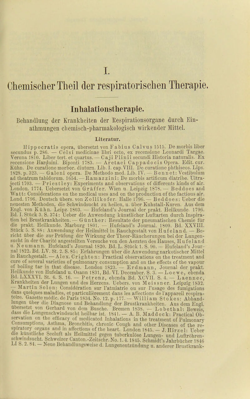 Chemischer Theil der respiratorischen Therapie. Inbalationstherapie. Behandlung der Krankheiten der Eespirationsorgane durch Ein- athmungen chemisch-pharmakologisch wirkender Mittel. Literatur. Hippocratis opera, übersetzt von Fabius Calvus 1515.' De morbis über secundus p. 286. — Celsi medlcinae libri octo, ex recensione Leonardi Targae. Verona 1810. Liber tert. et quartus. — Caji Plinii secundi Historia naturalis. Ex recensione Hardiüni. Biponti 1783. — Aretaei Cappadocis Opera. Edit. cur. Kühn. De curatione morbor. diuturn. Lib. I. cap.VIII. De curatione phtbiseos. Lips. 1828. p. 323.— Galeni opera. De Methode med. Lib. IV. — B enn et: Vestibulum ad theatrumtabidorum. Iö54. — Eamazzini: De morbis artificum diatribe. Ultra- jecti 1703. — Priestley: Experiments and observations of differents kinds of air. London. 1774. Uebersetzt von Gräffer. Wien u. Leipzig 1878.— Beddoes and Watt: Considerations on the medical uses and on the production of the factious air. Lond. 1796. Deutsch übers, von Zollikofer. Halle 1796. — Beddoes: Ueber die neuesten Methoden, die Schwindsucht zu heilen, u. über Kuhstall-Kuren. Aus dem Engl, von Kühn. Leipz. 1803. — Hufeland's Journal der prakt. Heilkunde. 1796. Bd. L Stück 3. S. 374: Ueber die Anwendung künstlicher Luftarten durch Inspira- tion bei Brustkrankheiten.— Günther: Resultate der pneumatischen Chemie für die prakt. Heilkunde. Marburg 1801. — Hufeland's Journal. 1809. Bd. XXVIII. Stück 5. S. 88: Anwendung der Heilmittel in Rauchgestalt von Hufeland. — Be- richt über die zur Prüfung der Wirkung der Theer-Räucherungen bei der Lungen- sucht in der Charite angestellten Versuche von den Aerzten des Hauses, Hufeland u. Neumann. Hufeland's Journal 1820. Bd. L. Stück 1. S. 90. — Hufeland's Jour- nal 1822. Bd. LV. St. 2. S. 85: Erfahrungen über die Anwendung narkotischer Mittel in Rauchgestalt.— Alex. Crighton: Practical observations on the treatment and eure of scveral varieties of pulmonary consumption and on the effects of the vapour of boiling tar in that disease. London 1823. — Erdmann, Journal der prakt. Heilkunde von Hufeland u. Osann 1831, Bd. VI. December. S. 3. — Loewe, ebenda Bd.LXXXVI. St. 6. S. 16. — Petrenz, ebenda Bd. XGVH. S. 4. — Laennec, Krankheiten der Lungen und des Herzens. Uebers. von Meissner. Leipzig 1832. — Martin Selon: Considöration sur l'atmiatrie ou sur l'usage des fumigations dans quelques maladies, et particulierement dans les afVections de l'appareil respira- toire. Gazettemedic. de Paris 1834. No. 12. p. 177. —William Stokes: Abhand- lungen über die Diagnose und Behandlung der Brustkrankheiten. Aus dem Engl, übersetzt von Gerhard von dem Busche. Bremen 1838. — Lobcthal: Beweis, dass die Lungenschwindsucht heilbar ist. 1841. — A. B. Maddock: Practical Ob- servation on the cf'ficacy of mcdicated Inhalations in the treatment of Pulmonary Consumptions, Asthma, Bronchitis, chronic Cough and other Diseases of the re- spiratory Organs and m aflections of the hcart. London 1845. — J Hirzcl- Ueber die künstliche Seeluft als Heilmittel gegen tuberkulöse Lungen- und Luftröhren- schwindsucht. Schweizer Canton.-Zeitschr. No. 1.4.1815. Schmidt's Jahrbücher 1846