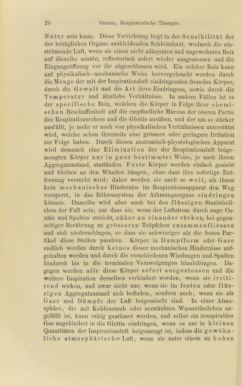 Natur sein kann. Diese Vomclitung liegt in der Sensibilität der j der bezüglichen Organe auskleidenden Scbleimhaut, wodurch die ein- strömende Luft, wenn sie einen nicht adäquaten und ungewohnten Reiz auf dieselbe ausübt, reflectorisch sofort wieder ausgestossen und die | Eingangsöffnung vor ihr abgeschlossen wird. Ein solcher Reiz kann i auf physikalisch-mechanische Weise hervorgebracht werden durch die Menge der mit der Inspirationsluft eindringenden fremden Körper, durch die Gewalt und die Art ihres Eindringens, sowie durch die i Temperatur und ähnliche Verhältnisse. In andern Fällen ist es j der specifische Reiz, welchen die Körper in Folge ihrer chemi- < sehen Beschaffenheit auf die empfindliche Mucosa der oberen Partie 1 des Respirationsrohres und die Glottis ausüben, und der um so stärker ausfällt, je mehr er noch von physikalischen Verhältnissen unterstützt ' wird, welche schon ihrerseits eine grössere oder geringere Irritation ' zur Folge haben. Durch diesen anatomisch-physiologischen Apparat i wird demnach eine Elimination der der Respirationsluft beige- j mengten Körper nur in ganz bestimmter Weise, je nach ihrem , Aggregatzustand, stattfinden. Feste Körper werden einfach gesiebt und bleiben an den Wänden hängen, ohne dass ihre sofortige Ent- j fernung versucht wird; daher werden sie auch so weit, als ihnen ! kein mechanisches Hinderniss im Respirationsapparat den Weg I versperrt, in das Röhrensystem der Athmungsorgane eindringen können. Dasselbe wird aber auch bei den flüssigen Staubtheil- chen der Fall sein, nur dass sie, wenn der Luftstrom durch enge Ca- näle und Spalten streicht, näher an einander rücken, bei gegen- ] seitiger Berührung zu grösseren Tröpfchen zusammenfliessen ■ und sich niederschlagen, so dass sie schwieriger als die festen Par- tikel diese Stellen passiren. Körper in Dampfform oder Gase '. endlich werden durch keines dieser mechanischen Hindernisse auf- I gehalten werden und durch die verschiedenen Windungen und Spalten hindurch bis in die terminalen Verzweigungen hinabdringen. Da- gegen werden alle diese Körper sofort ausgestossen und die ' weitere Inspiration derselben verhindert werden, wenn sie irriti- i rend wirken, und zwar nicht nur, wenn sie im festen oder flüs- j sigen Aggregatzustand sich befinden, sondern auch, wenn sie als Gase und Dämpfe der Luft beigemischt sind. In einer Atmo- sphäre, die mit Kohlenstaub oder zerstäubten Wassertheilchen an- gefüllt ist, kann ruhig geathmet werden, und selbst ein irrespirables Gas ungehindert in die Glottis eindringen, wenn es nur in kleinen Quantitäten der Inspirationsluft beigemengt ist, indess die g e w ö h n - j liehe atmosphärische Luft, wenn sie unter einem zu hohen ;