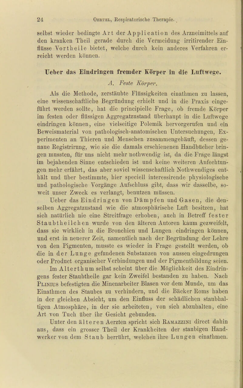 selbst wieder bedingte Art der Application des Arzneimittels auf den kranken Theil gerade durch die Vermeidung irritirender Ein- flüsse Vorth eile bietet, welche durch kein anderes Verfahren er- reicht werden können. TTeber das Eindringen fremder Körper in die Luftwege. A, Feste Kö7^pe7\ Als die Methode, zerstäubte Flüssigkeiten einathmen zu lassen, eine wissenschaftliche Begründung erhielt und in die Praxis einge- führt werden sollte, hat die principielle Frage, ob fremde Körper im festen oder flüssigen Aggregatzustand überhaupt in die Luftwege eindringen können, eine vielseitige Polemik hervorgerufen und ein Beweismaterial von pathologisch-anatomischen Untersuchungen, Ex- perimenten an Thieren und Menschen zusammengebäuft, dessen ge- naue Registrirung, wie sie die damals erschienenen Handbücher brin- gen mussten, für uns nicht mehr nothwendig ist, da die Frage längst im bejahenden Sinne entschieden ist und keine weiteren Anfechtun- gen mehr erfährt, das aber soviel wissenschaftlich Nothweudiges ent- hält und über bestimmte, hier speciell interessirende physiologische und pathologische Vorgänge Aufschluss gibt, dass wir dasselbe, so- weit unser Zweck es verlangt, benutzen müssen. Ueber das Eindringen von Dämpfen und Gasen, die den- selben Aggregatzustand wie die atmosphärische Luft besitzen, hat sich natürlich nie eine Streitfrage erhoben, auch in Betreff fester Staubtheilchen wurde von den älteren Autoren kaum gezweifelt, dass sie wirklich in die Bronchien und Lungen eindringen können, und erst in neuerer Zeit, namentlich nach der Begründung der Lehre von den Pigmenten, musste es wieder in Frage gestellt werden, ob die in der Lunge gefundenen Substanzen von aussen eingedrungen oder Product organischer Verbindungen und der Pigmentbildung seien. Im Alterthum selbst scheint über die Möglichkeit des Eindrin- gens fester Staubtheile gar kein Zweifel bestanden zu haben. Nach Plinius befestigten die Minenarbeiter Blasen vor dem Munde, um das Einathmen des Staubes zu verhindern, und die Bäcker Roms haben in der gleichen Absicht, um den Einfluss der schädlichen staubhal- tigen Atmosphäre, in der sie arbeiteten, von sich abzuhalten, eine Art von Tuch über ihr Gesicht gebunden. Unter den älteren Aerzten spricht sich Ramazzini direct dahin aus, dass ein grosser Theil der Krankheiten der staubigen Hand- werker von dem Staub herrührt, welchen ihre Lungen einathmen.