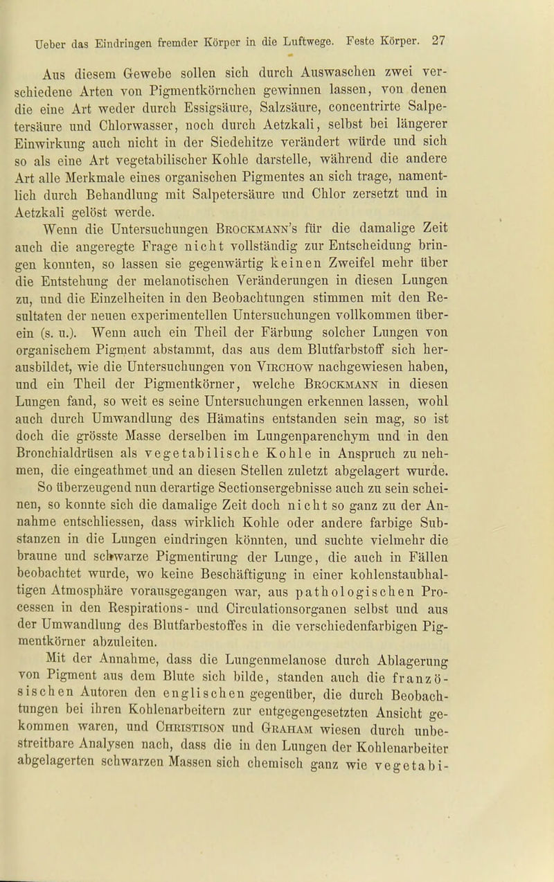 Aus diesem Gewebe sollen sich durch Auswaschen zwei ver- schiedene Arten von Pigmentkörnchen gewinnen lassen, von denen die eine Art weder durch Essigsäure, Salzsäure, concentrirte Salpe- tersäure und Chlorwasser, noch durch Aetzkali, selbst bei längerer Einwirkung auch nicht in der Siedehitze verändert würde und sich so als eine Art vegetabilischer Kohle darstelle, während die andere Art alle Merkmale eines organischen Pigmentes an sich trage, nament- lich durch Behandlung mit Salpetersäure und Chlor zersetzt und in Aetzkali gelöst werde. Wenn die Untersuchungen Brockmann's für die damalige Zeit auch die angeregte Frage nicht vollständig zur Entscheidung brin- gen konnten, so lassen sie gegenwärtig keinen Zweifel mehr über die Entstehung der melanotischen Veränderungen in diesen Lungen zu, und die Einzelheiten in den Beobachtungen stimmen mit den Re- sultaten der neuen experimentellen Untersuchungen vollkommen über- ein (s. u.). Wenn auch ein Theil der Färbung solcher Lungen von organischem Pigraent abstammt, das aus dem Blutfarbstoff sich her- ausbildet, wie die Untersuchungen von Viechow nachgewiesen haben, und ein Theil der Pigmentkörner, welche Brockmann in diesen Lungen fand, so weit es seine Untersuchungen erkennen lassen, wohl auch durch Umwandlung des Hämatins entstanden sein mag, so ist doch die grösste Masse derselben im Lungenparenchym und in den Bronchialdrüsen als vegetabilische Kohle in Anspruch zuneh- men, die eingeathmet und an diesen Stellen zuletzt abgelagert wurde. So überzeugend nun derartige Sectionsergebnisse auch zu sein schei- nen, so konnte sich die damalige Zeit doch nicht so ganz zu der An- nahme entschliessen, dass wirklich Kohle oder andere farbige Sub- stanzen in die Lungen eindringen könnten, und suchte vielmehr die braune und scWarze Pigmentirung der Lunge, die auch in Fällen beobachtet wurde, wo keine Beschäftigung in einer kohlenstaubhal- tigen Atmosphäre vorausgegangen war, aus pathologischen Pro- cessen in den Respirations - und Circulationsorganen selbst und aus der Umwandlung des Blutfarbestoflfes in die verschiedenfarbigen Pig- mentkörner abzuleiten. Mit der Annahme, dass die Lungenmelanose durch Ablagerung von Pigment aus dem Blute sich bilde, standen auch die franzö- sischen Autoren den englischen gegenüber, die durch Beobach- tungen bei ihren Kohlenarbeitern zur entgegengesetzten Ansicht ge- kommen waren, und Christison und Graham wiesen durch unbe- streitbare Analysen nach, dass die iu den Lungen der Kohlenarbeiter abgelagerten schwarzen Massen sich chemisch ganz wie vegetabi-