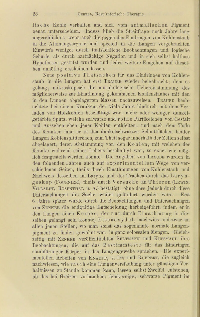 Iis che Kohle verhalten und sich vom animalischen Pigment genau unterscheiden. Indess blieb die Streitfrage noch Jahre lang ungeschlichtet, wenn auch die gegen das Eindringen von Kohlenstaub in die Athmungsorgane und speciell in die Lungen vorgebrachten Einwürfe weniger durch thatsächliche Beobachtungen und logische Schärfe, als durch hartnäckige Negation und in sich selbst haltlose Hypothesen gestützt wurden und jedes weitere Eingehen auf diesel- ben unnötbig erscheinen lassen. Neue positive Thatsachen für das Eindringen von Kohlen- staub in die Lungen hat erst Traube wieder beigebracht, dem es gelang, mikroskopisch die morphologische Uebereinstimmung des möglicherweise zur Einathmung gekommenen Kohlenstaubes mit den in den Lungen abgelagerten Massen nachzuweisen. Traube beob- achtete bei einem Kranken, der viele Jahre hindurch mit dem Ver- laden von Holzkohlen beschäftigt war, mehr oder weniger dimkel- gefärbte Sputa, welche schwarze und rothe Partikelchen von Gestalt und Aussehen eben jener Kohlen enthielten, und nach dem Tode des Kranken fand er in den dunkelschwarzen Schnittflächen beider Lungen Kohlensplitterchen, zum Theil sogar innerhalb der Zellen selbst abgelagert, deren Abstammung von den Kohlen, mit welchen der Kranke während seines Lebens beschäftigt war, so exact wie mög- lich festgestellt werden konnte. Die Angaben von Traube wurden in den folgenden Jahren auch auf experimentellem Wege von ver- schiedenen Seiten, theils durch Einathmungen von Kohlenstaub und Nachweis desselben im Larynx und der Trachea durch das Laryn- goskop (Fournier), theils durch Versuche an Thieren (Lewin, Villaret, Rosenthal u. A.) bestätigt, ohne dass jedoch durch diese Untersuchungen die Sache weiter gefördert worden wäre. Erst 6 Jahre später wurde durch die Beobachtungen und Untersuchungen von Zenker die endgültige Entscheidung herbeigeführt, indem er in den Lungen einen Körper, der nur durch Einathmung in die- selben gelangt sein konnte, Eisenoxydul, nachwies und zwar an allen jenen Stellen, wo man sonst das sogenannte normale Lungen- pigment zu finden gewohnt war, in ganz colossalen Mengen. Gleich- zeitig mit Zenker veröffentlichten Seltmann und Kussmaul ihre Beobachtungen, die auf das Bestimmteste für das Eindringen staubförmiger Körper in das Lungengewebe sprachen. Die experi- mentellen Arbeiten von Knaufe, v. Ins und Ruppert, die zugleich nachwiesen, wie rasch eine Lungenverstäubung unter günstigen Ver- hältnissen zu Stande kommen kann, lassen selbst Zweifel entstehen, ob das bei Greisen vorhandene feinkörnige, schwarze Pigment im