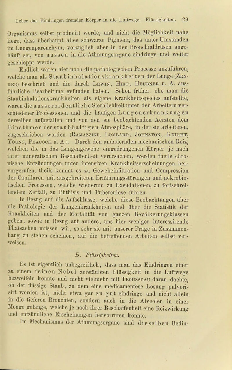 Orgcanismus selbst producirt werde, und nicht die Mögliclikeit nahe liege, dass überhaupt alles schwarze Pigment, das unter Umständen im Lungenparenchym, vorzüglich aber in den Bronchialdrüsen ange- häuft sei, von aussen in die Athmungsorgane eindringe und weiter geschleppt werde. Endlich wären hier noch die pathologischen Processe anzuführen, welche man als Staubinhalationskrankheiten der Lunge (Zen- ker) beschrieb und die durch Lewin, Hirt, Heubner u. A. aus- führliche Bearbeitung gefunden haben. Schon früher, ehe man die Staubinhalationskrankheiten als eigene Krankheitsspecies aufstellte, waren dieausser ordentliche Sterblichkeit unter den Arbeitern ver- schiedener Professionen und die häufigen Lungenerkrankungen derselben aufgefallen und von den sie beoba;Chtenden Aerzten dem Einathmen der staubhaltigen Atmosphäre, in der sie arbeiteten, zugeschrieben worden (Ramazzini, Lombard, Johnston, Knight, YouNG, Peacock u. A.). Durch den andauernden mechanischen Reiz, welchen die in das Lungeugewebe eingedrungenen Körper je nach ihrer mineralischen Beschaffenheit verursachen, werden theils chro- nische Entzündungen unter intensiven Krankheitserscheinungen her- vorgerufen, theils kommt es zu Gewebeinfiltration und Compression der Capillaren mit ausgebreiteten Ernährungsstörungen und nekrobio- tischen Processen, welche wiederum zu Exsudationen, zu fortschrei- tendem Zerfall, zu Phthisis und Tuberculose führen. In Bezug auf die Aufschlüsse, welche diese Beobachtungen über die Pathologie der Lungenkrankheiten und über die Statistik der Krankheiten und der Mortalität von ganzen Bevölkerungsklassen geben, sowie in Bezug auf andere, uns hier weniger interessirende Thatsachen müssen wir, so sehr sie mit unserer Frage in Zusammen- hang zu stehen scheinen, auf die betreffenden Arbeiten selbst ver- weisen. B. Flüssigkeiten. Es ist eigentlich unbegreiflich, dass man das Eindringen einer zu einem feinen Nebel zerstäubten Flüssigkeit in die Luftwege bezweifeln konnte und nicht vielmehr mit Trousseau daran dachte, ob der flüssige Staub, zu dem eine medicamentöse Lösung pulveri- sirt worden ist, nicht etwa gar zu gut eindringe und nicht allein in die tieferen Bronchien, sondern auch in die Alveolen in einer Menge gelange, welche je nach ihrer Beschaffenheit eine Reizwirkung und entzündliche Erscheinungen hervorrufen könnte. Im Mechanismus der Athmungsorgane sind dieselben Bedin-