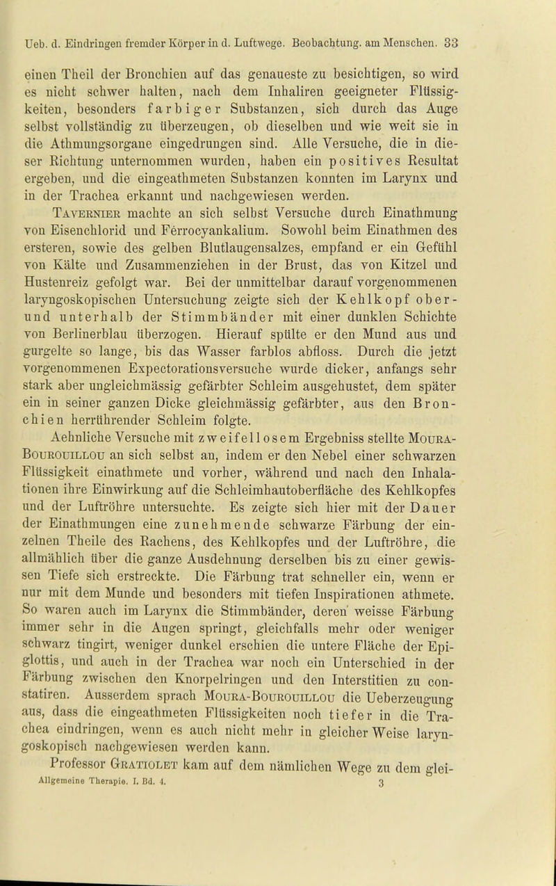 einen Theil der Bronchien auf das genaueste zu besichtigen, so wird es nicht schwer halten, nach dem Inhaliren geeigneter Flüssig- keiten , besonders farbiger Substanzen, sich durch das Auge selbst vollständig zu überzeugen, ob dieselben und wie weit sie in die Athmuugsorgane eingedrungen sind. Alle Versuche, die in die- ser Richtung unternommen wurden, haben ein positives Resultat ergeben, und die eingeathmeten Substanzen konnten im Larynx und in der Trachea erkannt und nachgewiesen werden. Tavernier machte an sich selbst Versuche durch Einathmung von Eisenchlorid und Ferrocyankalium. Sowohl beim Einathmen des ersteren, sowie des gelben Blutlaugensalzes, empfand er ein Gefühl von Kälte und Zusammenziehen in der Brust, das von Kitzel und Hustenreiz gefolgt war. Bei der unmittelbar darauf vorgenommenen laryngoskopischen Untersuchung zeigte sich der Kehlkopf ober- und unterhalb der Stimmbänder mit einer dunklen Schichte von Berlinerblau überzogen. Hierauf spülte er den Mund aus und gurgelte so lange, bis das Wasser farblos abfloss. Durch die jetzt vorgenommenen Expectorationsversuche wurde dicker, anfangs sehr stark aber ungleichmässig gefärbter Schleim ausgehustet, dem später ein in seiner ganzen Dicke gleichmässig gefärbter, aus den Bron- chien herrührender Schleim folgte. Aehnliche Versuche mit zweifellosem Ergebniss stellte Moüra- BouROuiLLOu an sich selbst an, indem er den Nebel einer schwarzen Flüssigkeit einathmete und vorher, während und nach den Inhala- tionen ihre Einwirkung auf die Schleimhautoberfläche des Kehlkopfes und der Luftröhre untersuchte. Es zeigte sich hier mit der Dauer der Einathmungen eine zunehmende schwarze Färbung der ein- zelnen Theile des Rachens, des Kehlkopfes und der Luftröhre, die allmählich über die ganze Ausdehnung derselben bis zu einer gewis- sen Tiefe sich erstreckte. Die Färbung trat schneller ein, wenn er nur mit dem Munde und besonders mit tiefen Inspirationen athmete. So waren auch im Larynx die Stimmbänder, deren weisse Färbung immer sehr in die Augen springt, gleichfalls mehr oder weniger schwarz tingirt, weniger dunkel erschien die untere Fläche der Epi- glottis, und auch in der Trachea war noch ein Unterschied in der Färbung zwischen den Knorpelringen und den Interstitien zu con- statiren. Ausserdem sprach Moura-Bourouillou die Ueberzeugung aus, dass die eingeathmeten Flüssigkeiten noch tiefer in die Tra- chea eindringen, wenn es auch nicht mehr in gleicherweise laryn- goskopisch nachgewiesen werden kann. Professor Gratiolet kam auf dem nämlichen Wege zu dem glei- Ällgemoine Therapie. I. Bd. 4. 3
