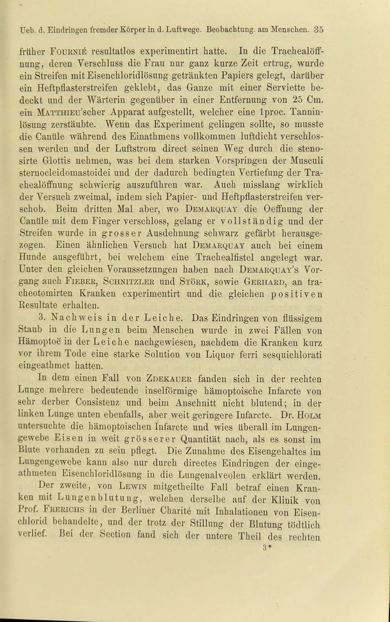 früher Foukni^ resultatlos experimentirt hatte. In die Trachealöff- nung, deren Verschluss die Frau nur ganz kurze Zeit ertrug, wurde ein Streifen mit Eisenchloridlösung getränkten Papiers gelegt, darüber ein Heftpflasterstreifen geklebt, das Ganze mit einer Serviette be- deckt und der Wärterin gegenüber in einer Entfernung von 25 Cm. ein MATTHiEu'scher Apparat aufgestellt, welcher eine Iproc. Tannin- lösung zerstäubte. Wenn das Experiment gelingen sollte, so musste die Canüle während des Einathmens vollkommen luftdicht verschlos- sen werden und der Luftstrom direct seinen Weg durch die steno- sirte Glottis nehmen, was bei dem starken Vorspringen der Musculi sternocleidomastoidei und der dadurch bedingten Vertiefung der Tra- chealöffnung schwierig auszuführen war. Auch misslang wirklich der Versuch zweimal, indem sich Papier- und Heftpflasterstreifen ver- schob. Beim dritten Mal aber, wo Demarquay die Oefi'nung der Canüle mit dem Finger verschloss, gelang er vollständig und der Streifen wurde in grosser Ausdehnung schwarz gefärbt herausge- zogen. Einen ähnlichen Versuch bat Demarquay auch bei einem Hunde ausgeführt, bei welchem eine Trachealfistel angelegt war. Unter den gleichen Voraussetzungen haben nach Demarquay's Vor- gang auch Fieber, Schnitzler und Stork, sowie Gerhard, an tra- cheotomirten Kranken experimentirt und die gleichen positiven Resultate erhalten. 3. Nachweis in der Leiche. Das Eindringen von flüssigem Staub in die Lungen beim Menschen wurde in zwei Fällen von Hämoptoe in der Leiche nachgewiesen, nachdem die Kranken kurz vor ihrem Tode eine starke Solution von Liquor ferri sesquichlorati eingeathmet hatten. In dem einen Fall von Zdekauer fanden sich in der rechten Lunge mehrere bedeutende inselförmige hämoptoische Infarcte von sehr derber Consistenz und beim Anschnitt nicht blutend; in der linken Lunge unten ebenfalls, aber weit geringere Infarcte. Dr. Holm untersuchte die hämoptoischen Infarcte und wies überall im Lungen- gewebe Eisen in weit grösserer Quantität nach, als es sonst im Blute vorhanden zu sein pflegt. Die Zunahme des Eisengehaltes im Lungengewebe kann also nur durch directes Eindringen der einge- athmeten Eisenchloridlösung in die Lungenalveolen erklärt werden. Der zweite, von Lewin mitgetheilte Fall betraf einen Kran- ken mit Lungenblutung, welchen derselbe auf der Klinik von Prof. Frerichs in der Berliner Charit^ mit Inhalationen von Eisen- chlorid behandelte, und der trotz der Stillung der Blutung tödtlich verlief. Bei der Section fand sich der untere Theil des rechten 3*