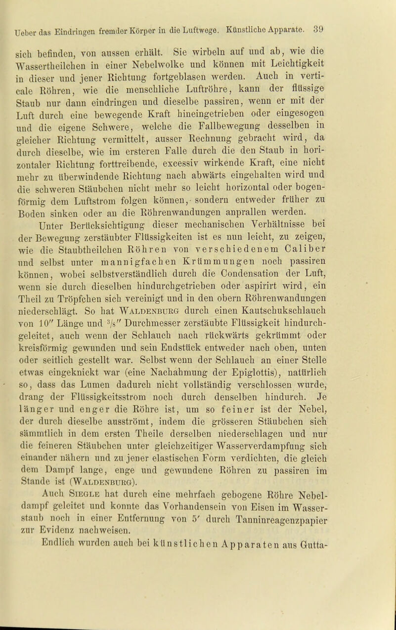 sieb befinden, von aussen erbält. Sie wirbeln auf und ab, wie die Wassertbeilcben in einer Nebelwolke und können mit Leicbtigkeit in dieser und jener Ricbtung fortgeblasen werden. Auch in verti- cale Röbren, wie die menscblicbe Luftröhre, kann der flüssige Staub nur dann eindringen und dieselbe passiren, wenn er mit der Luft durch eine bewegende Kraft hineingetrieben oder eingesogen und die eigene Schwere, welche die Fallbewegung desselben in gleicher Richtung vermittelt, ausser Rechnung gebracht wird, da durch dieselbe, wie im ersteren Falle durch die den Staub in hori- zontaler Richtung forttreibende, excessiv wirkende Kraft, eine nicht mehr zu überwindende Richtung nach abwärts eingehalten wird und die schweren Sfäubchen nicht mehr so leicht horizontal oder bogen- förmig dem Luftstrom folgen können,- sondern entweder früher zu Boden sinken oder au die Röhrenwandungen anprallen werden. Unter Berücksichtigung dieser mechanischen Verhältnisse bei der Bewegung zerstäubter Flüssigkeiten ist es nun leicht, zu zeigen, wie die Staubtheilchen Röhren von verschiedenem Caliber und selbst unter mannigfachen Krümmungen noch passiren können, wobei selbstverständlich durch die Condensation der Luft, wenn sie durch dieselben hindurchgetrieben oder aspirirt wird, ein Theil zu Tröpfchen sich vereinigt und in den obern Röhrenwaudungen niederschlägt. So hat Waldenburg durch einen Kautschukschlauch von 10 Länge und ^/s Durchmesser zerstäubte Flüssigkeit hindurch- geleitet, auch wenn der Schlauch nach rückwärts gekrümmt oder kreisförmig gewunden und sein Endstück entweder nach oben, unten oder seitlich gestellt war. Selbst wenn der Schlauch an einer Stelle etwas eingeknickt war (eine Nachahmung der Epiglottis), natürlich so, dass das Lumen dadurch nicht vollständig verschlossen wurde, drang der Flüssigkeitsstrom noch durch denselben hindurch. Je länger und enger die Röhre ist, um so feiner ist der Nebel, der durch dieselbe ausströmt, indem die grösseren Stäubchen sich sämmtlich in dem ersten Theile derselben niederschlagen und nur die feineren Stäubchen unter gleichzeitiger Wasserverdampfung sich einander nähern und zu jener elastischen Form verdichten, die gleich dem Dampf lange, enge und gewundene Röhren zu passiren im Stande ist (Waldenburg). Auch Siegle hat durch eine mehrfach gebogene Röhre Nebel- dampf geleitet und konnte das Vorhandensein von Eisen im Wasser- staub noch in einer Entfernung von 5' durch Tanninreagenzpapier zur Evidenz nachweisen. Endlich wurden auch bei künstlichen Apparaten aus Gutta-