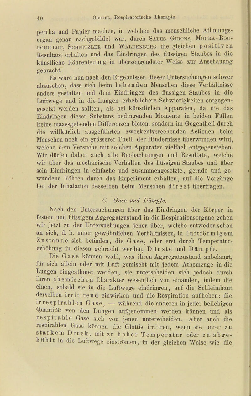 pevcha und Papier machte, in welchen das menschliche Athmungs- organ genau nachgebildet war, durch Säles - Girons, Moura-Bou- EOuiLLOu, Schnitzler und Waldenburg die gleichen positiven Resultate erhalten und das Eindringen des flüssigen Staubes in die künstliche Röhrenleitung in überzeugendster Weise zur Anschauung gebracht. Es wäre nun nach den Ergebnissen dieser Untersuchungen schwer abzusehen, dass sich beim lebenden Menschen diese Verhältnisse anders gestalten und dem Eindringen des flüssigen Staubes in die Luftwege und in die Lungen erheblichere Schwierigkeiten entgegen- gesetzt werden sollten, als bei künstlichen Apparaten, da die das Eindringen dieser Substanz bedingenden Momente in beiden Fällen keine maassgebenden Differenzen bieten, sondern im Gegentheil durch die willkürlich ausgeführten zweckentsprechenden Actionen beim Menschen noch ein grösserer Theil der Hindernisse überwunden wird, welche dem Versuche mit solchen Apparaten vielfach entgegenstehen. Wir dürfen daher auch alle Beobachtungen und Resultate, welche wir über das mechanische Verhalten des flüssigen Staubes und über sein Eindringen in einfache und zusammengesetzte, gerade und ge- wundene Röhren durch das Experiment erhalten, auf die Vorgänge bei der Inhalation desselben beim Menschen direct übertragen. C. Gase und Dämpfe. Nach den Untersuchungen über das Eindringen der Körper in festem und flüssigem Aggregatzustand in die Respirationsorgane gehen wir jetzt zu den Untersuchungen jener über, welche entweder schon an sich, d. h. unter gewöhnlichen Verhältnissen, in luftförmigem Zustande sich befinden, die Gase, oder erst durch Temperatur- erhöhung in diesen gebracht werden, Dünste und Dämpfe. Die Gase können wohl, was ihren Aggregatzustand anbelangt, für sich allein oder mit Luft gemischt mit jedem Athemzuge in die Lungen eingeathmet werden, sie unterscheiden sich jedoch durch ihren chemischen Charakter wesentlich von einander, indem die einen, sobald sie in die Luftwege eindringen, auf die Schleimhaut derselben irritirend einwirken und die Respiration aufheben: die irrespirablen Gase, — während die anderen in jeder beliebigen Quantität von den Lungen aufgenommen werden können und als respirable Gase sich von jenen unterscheiden. Aber auch die respirablen Gase können die Glottis irritiren, wenn sie unter zu starkem Druck, mit zu hoher Temperatur oder zu abge- kühlt in die Luftwege einströmen, in der gleichen Weise wie die