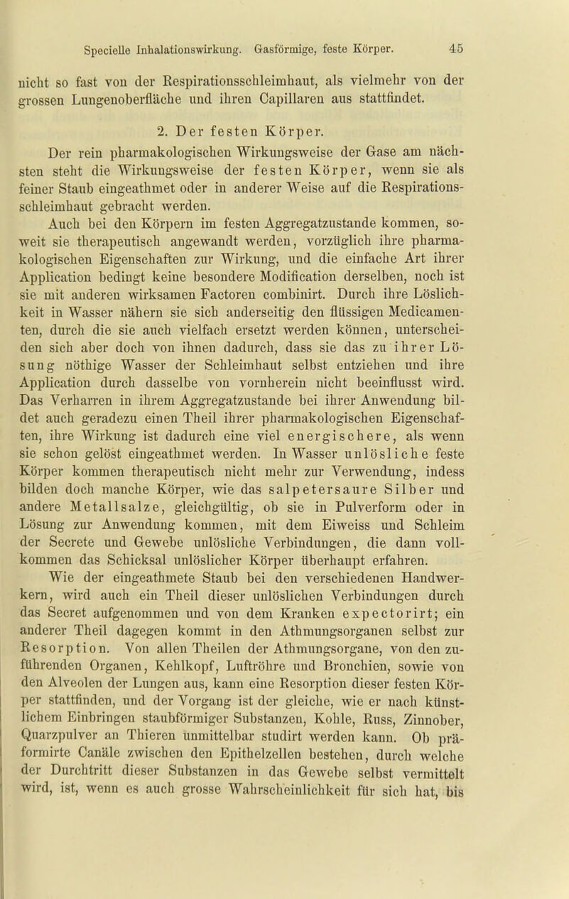 Specielle Inhalationswirkung. Gasförmige, feste Körper. nicht so fast von der Respirationsschleimhaut, als vielmehr von der grossen Lungenoberfläche und ihren Capillaren aus stattfindet. 2. Der festen Körper. Der rein pharmakologischen Wirkungsweise der Gase am näch- sten steht die Wirkungsweise der festen Körper, wenn sie als feiner Staub eingeathmet oder in anderer Weise auf die Respirations- schleimhaut gebracht werden. Auch bei den Körpern im festen Aggregatzustande kommen, so- weit sie therapeutisch angewandt werden, vorzüglich ihre pharma- kologischen Eigenschaften zur Wirkung, und die einfache Art ihrer Application bedingt keine besondere Modification derselben, noch ist sie mit anderen wirksamen Factoren combinirt. Durch ihre Löslich- keit in Wasser nähern sie sich anderseitig den flüssigen Medicamen- ten, durch die sie auch vielfach ersetzt werden können, unterschei- den sich aber doch von ihnen dadurch, dass sie das zu ihrer Lö- sung nöthige Wasser der Schleimhaut selbst entziehen und ihre Application durch dasselbe von vornherein nicht beeinflusst wird. Das Verharren in ihrem Aggregatzustande bei ihrer Anwendung bil- det auch geradezu einen Theil ihrer pharmakologischen Eigenschaf- ten, ihre Wirkung ist dadurch eine viel energischere, als wenn sie schon gelöst eingeathmet werden. In Wasser unlösliche feste Körper kommen therapeutisch nicht mehr zur Verwendung, indess bilden doch manche Körper, wie das Salpeter saure Silber und andere Metallsalze, gleichgültig, ob sie in Pulverform oder in Lösung zur Anwendung kommen, mit dem Eiweiss und Schleim der Secrete und Gewebe unlösliche Verbindungen, die dann voll- kommen das Schicksal unlöslicher Körper überhaupt erfahren. Wie der eingeathmete Staub bei den verschiedenen Handwer- kern, wird auch ein Theil dieser unlöslichen Verbindungen durch das Secret aufgenommen und von dem Kranken expectorirt; ein anderer Theil dagegen kommt in den Athmungsorganen selbst zur Resorption. Von allen Theilen der Athmungsorgane, von den zu- führenden Organen, Kehlkopf, Luftröhre und Bronchien, sowie von den Alveolen der Lungen aus, kann eine Resorption dieser festen Kör- per stattfinden, und der Vorgang ist der gleiche, wie er nach künst- lichem Einbringen staubförmiger Substanzen, Kohle, Russ, Zinnober, Quarzpulver an Thieren unmittelbar studirt werden kann. Ob prä- formirte Canäle zwischen den Epithelzellen bestehen, durch welche der Durchtritt dieser Substanzen in das Gewebe selbst vermittelt wird, ist, wenn es auch grosse Wahrscheinlichkeit für sich hat, bis