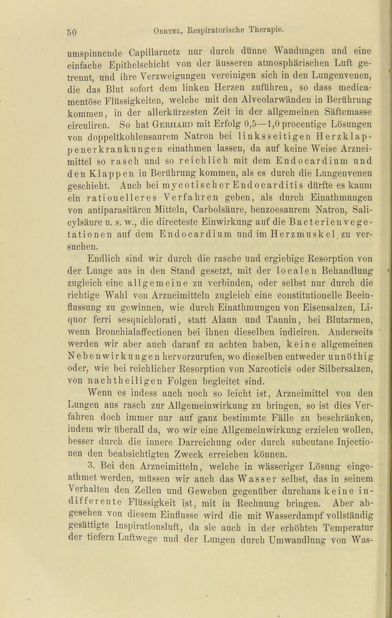 umspinnende Capillarnetz nur durch dünne Wandungen und eine einfache Epithelschicht von der äusseren atmosphärischen Luft ge- trennt, und ihre Verzweigungen vereinigen sich in den Lungenvenen, die das Blut sofort dem linken Herzen zuführen, so dass medica- mentöse Flüssigkeiten, welche mit den Alveolarwänden in Berührung kommen, in der allerkürzesten Zeit in der allgemeinen Säftemasse circuliren. So hat Gerhard mit Erfolg 0,5—l,Oprocentige Lösungen von doppeltkohlensaurem Natron bei linksseitigen Herzklap- penerkrankungen einathmen lassen, da auf keine Weise Arznei- mittel so rasch und so reichlich mit dem Endocardium und den Klappen in Berührung kommen, als es durch die Lungenvenen geschieht. Auch bei mycotischer Endocarditis dürfte es kaum ein rationelleres Verfahren geben, als durch Einathmungen von antiparasitären Mitteln, Carbolsäure, benzoesaurem Natron, Sali- cylsäure u. s. w., die directeste Einwirkung auf die Bacterienvege- tationen auf dem Endocardium und im Herzmuskel, zu ver- suchen. Endlich sind wir durch die rasche und ergiebige Resorption von der Lunge aus in den Stand gesetzt, mit der localen Behandlung zugleich eine allgemeine zu verbinden, oder selbst nur durch die richtige Wahl von Arzneimitteln zugleich^ eine constitutionelle Beein- flussung zu gewinnen, wie durch Einathmungen von Eisensalzen, Li- quor ferri sesquichlorati, statt Alaun und Tannin, bei Blutarmen, wenn Bronchialaffectionen bei ihnen dieselben indiciren. Anderseits werden wir aber auch darauf zu achten haben, keine allgemeinen Nebenwirkungen hervorzurufen, wo dieselben entweder unnöthig oder, wie bei reichlicher Resorption von Narcoticis oder Silbersalzen, von nachtheiligen Folgen begleitet sind. Wenn es indess auch noch so leicht ist, Arzneimittel von den Lungen aus rasch zur Allgemeinwirkung zu bringen, so ist dies Ver- fahren doch immer nur auf ganz bestimmte Fälle zu beschränken, indem wir tiberall da, wo wir eine Allgemeinwirkung erzielen wollen, besser durch die innere Darreichung oder durch subcutane Injectio- nen den beabsichtigten Zweck erreichen können. 3. Bei den Arzneimitteln, welche in wässeriger Lösung einge- athmet werden, müssen wir auch das Wasser selbst, das in seinem Verhalten den Zellen und Geweben gegenüber durchaus keine in- differente Flüssigkeit ist, mit in Rechnung bringen. Aber ab- gesehen von diesem Einflüsse wird die mit Wasserdampf vollständig gesättigte Inspirationsluft, da sie auch in der erhöhten Temperatur der tiefern Luftwege und der Lungen durch Umwandlung von Was-