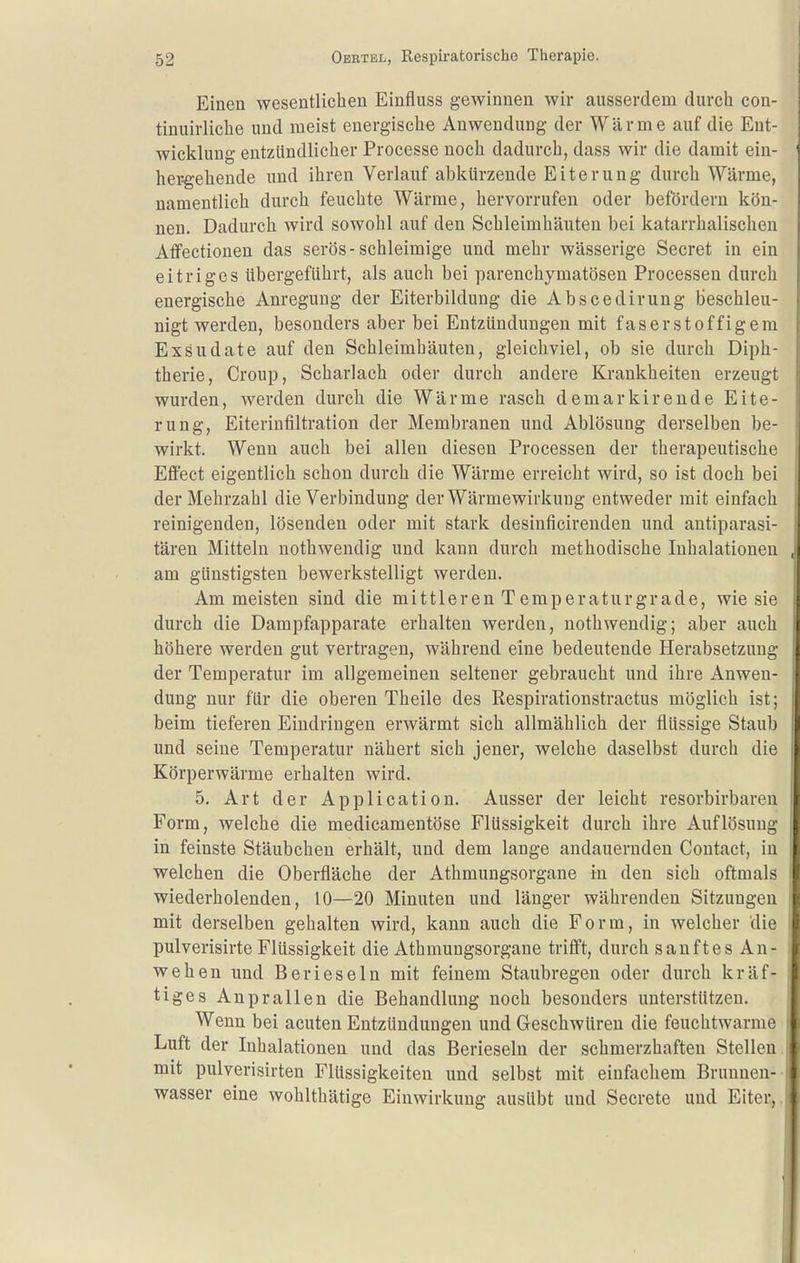 Einen wesentlichen Einfluss gewinnen wir ausserdem durch con- tinuirliche und meist energische Anwendung der Wärme auf die Ent- wicklung entzündlicher Processe noch dadurch, dass wir die damit ein- hei:gehende und ihren Verlauf abkürzende Eiterung durch Wärme, namentlich durch feuchte Wärme, hervorrufen oder befördern kön- nen. Dadurch wird sowohl auf den Schleimhäuten bei katarrhalischen Aflfectionen das serös-schleimige und mehr wässerige Secret in ein eitriges übergeführt, als auch bei parenchymatösen Processen durch energische Anregung der Eiterbildung die Abscedirung beschleu- nigt werden, besonders aber bei Entzündungen mit faserstoffigem Exsudate auf den Schleimhäuten, gleichviel, ob sie durch Diph- therie, Croup, Scharlach oder durch andere Krankheiten erzeugt wurden, werden durch die Wärme rasch demarkirende Eite- rung, Eiterinfiltration der Membranen und Ablösung derselben be- wirkt. Wenn auch bei allen diesen Processen der therapeutische Effect eigentlich schon durch die Wärme erreicht wird, so ist doch bei der Mehrzahl die Verbindung der Wärmewirkung entweder mit einfach reinigenden, lösenden oder mit stark desiuficirenden und antiparasi- tären Mitteln nothwendig und kann durch methodische Inhalationen am günstigsten bewerkstelligt werden. Am meisten sind die mittleren Temperaturgrade, wie sie durch die Dampfapparate erhalten werden, nothwendig; aber auch höhere werden gut vertragen, während eine bedeutende Herabsetzung der Temperatur im allgemeinen seltener gebraucht und ihre Anwen- dung nur für die oberen Theile des Respirationstractus möglich ist; beim tieferen Eindringen erwärmt sich allmählich der flüssige Staub und seine Temperatur nähert sich jener, welche daselbst durch die Körperwärme erhalten wird. 5. Art der Application. Ausser der leicht resorbirbaren Form, welche die medicamentöse Flüssigkeit durch ihre Auflösung in feinste Stäubchen erhält, und dem lange andauernden Contact, in welchen die Oberfläche der Athmungsorgane in den sich oftmals wiederholenden, 10—20 Minuten und länger währenden Sitzungen mit derselben gehalten wird, kann auch die Form, in welcher die pulverisirte Flüssigkeit die Athmungsorgane trifft, durch sanftes An- wehen und Berieseln mit feinem Staubregen oder durch kräf- tiges Anprallen die Behandlung noch besonders unterstützen. Wenn bei acuten Entzündungen und Geschwüren die feuchtwarme Luft der Inhalationen und das Berieseln der schmerzhaften Stellen mit pulverisirten Flüssigkeiten und selbst mit einfachem Brunnen- wasser eine wohlthätige Einwirkung ausübt und Secrete und Eiter,.