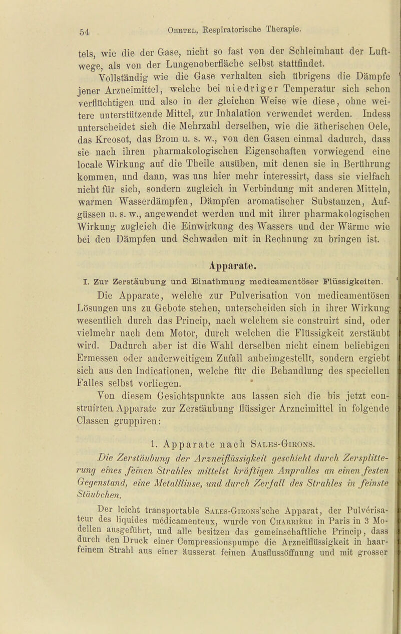 tels, wie die der Gase, nicht so fast von der Schleimhaut der Luft- wege, als von der Lungenoberfläche selbst stattfindet. Vollständig wie die Gase verhalten sich übrigens die Dämpfe jener Arzneimittel, welche bei niedriger Temperatur sich schon verflüchtigen und also in der gleichen Weise wie diese, ohne wei- tere unterstützende Mittel, zur Inhalation verwendet werden. Indess unterscheidet sich die Mehrzahl derselben, wie die ätherischen Oele, das Kreosot, das Brom u. s. w., von den Gasen einmal dadurch, dass sie nach ihren pharmakologischen Eigenschaften vorwiegend eine locale Wirkung auf die Theile ausüben, mit denen sie in Berührung kommen, und dann, was uns hier mehr interessirt, dass sie vielfach nicht für sich, sondern zugleich in Verbindung mit anderen Mitteln, warmen Wasserdämpfen, Dämpfen aromatischer Substanzen, Auf- güssen u. s. w., angewendet werden und mit ihrer pharmakologischen Wirkung zugleich die Einwirkung des Wassers und der Wärme wie bei den Dämpfen und Schwaden mit in Rechnung zu bringen ist. Apparate. I. Zur Zerstäubung und Einathmung medicamentöser Flüssigkeiten. Die Apparate, welche zur Pulverisation von medicamentösen Lösungen uns zu Gebote stehen, unterscheiden sich in ihrer Wirkung wesentlich durch das Princip, nach welchem sie construirt sind, oder vielmehr nach dem Motor, durch welchen die Flüssigkeit zerstäubt wird. Dadurch aber ist die Wahl derselben nicht einem beliebigen Ermessen oder anderweitigem Zufall anheimgestellt, sondern ergiebt sich aus den Indicationen, welche für die Behandlung des specielleu Falles selbst vorliegen. Von diesem Gesichtspunkte aus lassen sich die bis jetzt con- struirten Apparate zur Zerstäubung flüssiger Arzneimittel in folgende Classen gruppiren: 1. Apparate nach Sales-Girons. Die Zei'stäubung de?^ Aj'-zneißussüjkeit geschieht durch ZerspUlte- j'ung eines feinen Strahles ynittelst kräftigen Anpralles an einen festen Gegenstand, eine Metalllinse, und durch Zerfall des Strahles in feinste Stäubchen. Der leicht transportable SALES-GmoNs'sche Apparat, der Pulv^risa- teur des liquides mödicamenteux, wurde von CnARRifeRE in Paris in 3 Mo- dellen ausgeführt, und alle besitzen das gemeinschaftliche Princip, dass durch den Druck einer Compressionspumpe die Arzneiflüssigkeit in haar- feinem Strahl aus einer äusserst feinen AusflussöÖuung und mit grosser