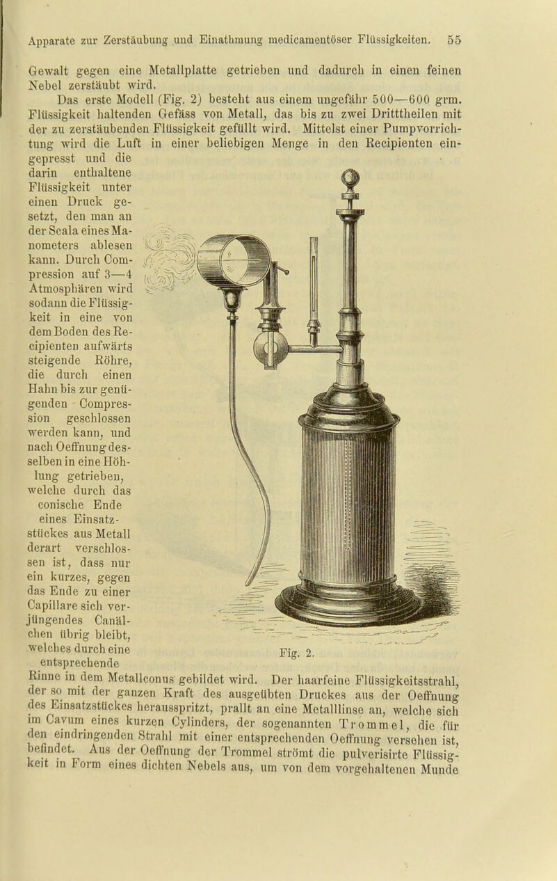 Gewalt gegen eine Metallplatte getrieben und dadurch in einen feinen Nebel zerstäubt wird. Das erste Modell (Fig. 2) besteht aus einem ungefähr 500—600 grm. Flüssigkeit haltenden Gefäss von Metall, das bis zu zwei Dritttheilen mit der zu zerstäubenden FUlssigkeit geftillt wird. Mittelst einer Pumpvorrich- tung wird die Luft in einer beliebigen Menge in den Recipienten ein- gepresst und die darin enthaltene Flüssigkeit unter einen Druck ge- setzt, den man an der Scala eines Ma- nometers ablesen kann. Durch Com- pression auf 3—4 Atmosphären wird sodann die Flüssig- keit in eine von dem Boden des Re- cipienten aufwärts steigende Röhre, die durch einen Hahn bis zur genü- genden Compres- sion geschlossen werden kann, und nach OefFnung des- selben in eine Höh- lung getrieben, welche durch das conische Ende eines Einsatz- stückes aus Metall derart verschlos- sen ist, dass nur ein kurzes, gegen das Ende zu einer Capillare sich ver- jüngendes Canäl-  ' chen übrig bleibt, welches durch eine entsprechende Rinne in dem Metallconus gebildet wird. Der haarfeine Flüssigkeitsstrahl, der so mit der ganzen Kraft des ausgeübten Druckes aus der Oeflfnung des Einsatzstückes herausspritzt, prallt an eine Metalllinso an, welche sich im Cavum eines kurzen Cylinders, der sogenannten Trommel, die für den eindringenden Strahl mit einer entsprechenden Oefl'nung versehen ist, befindet. Aus der Oeffnung der Trommel strömt die pulverisirte Flüssig- keit in Form eines dichten Nebels aus, um von dem vorgehaltenen Munde Fig. 2.